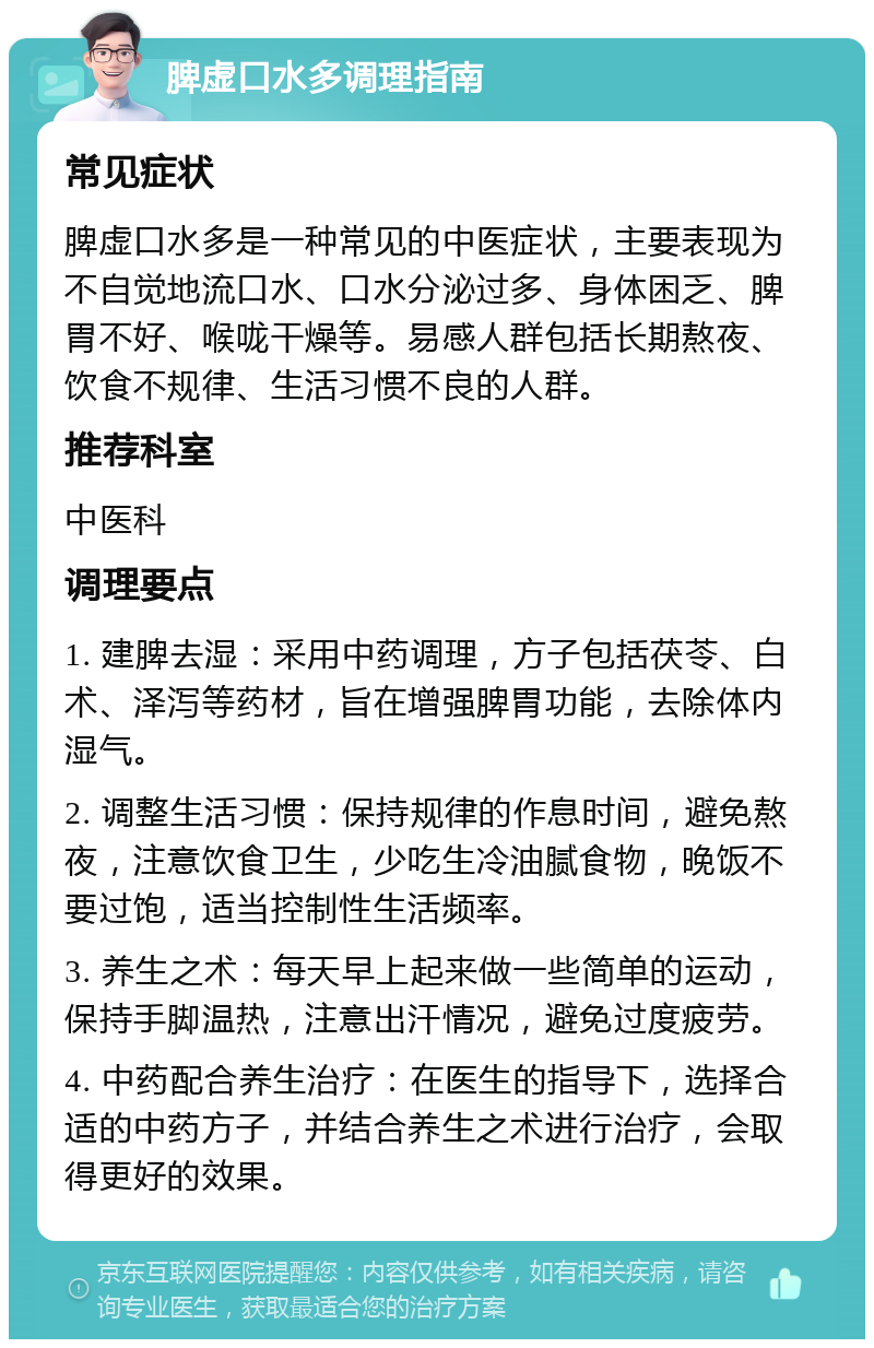 脾虚口水多调理指南 常见症状 脾虚口水多是一种常见的中医症状，主要表现为不自觉地流口水、口水分泌过多、身体困乏、脾胃不好、喉咙干燥等。易感人群包括长期熬夜、饮食不规律、生活习惯不良的人群。 推荐科室 中医科 调理要点 1. 建脾去湿：采用中药调理，方子包括茯苓、白术、泽泻等药材，旨在增强脾胃功能，去除体内湿气。 2. 调整生活习惯：保持规律的作息时间，避免熬夜，注意饮食卫生，少吃生冷油腻食物，晚饭不要过饱，适当控制性生活频率。 3. 养生之术：每天早上起来做一些简单的运动，保持手脚温热，注意出汗情况，避免过度疲劳。 4. 中药配合养生治疗：在医生的指导下，选择合适的中药方子，并结合养生之术进行治疗，会取得更好的效果。