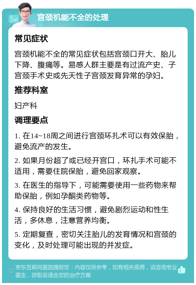 宫颈机能不全的处理 常见症状 宫颈机能不全的常见症状包括宫颈口开大、胎儿下降、腹痛等。易感人群主要是有过流产史、子宫颈手术史或先天性子宫颈发育异常的孕妇。 推荐科室 妇产科 调理要点 1. 在14~18周之间进行宫颈环扎术可以有效保胎，避免流产的发生。 2. 如果月份超了或已经开宫口，环扎手术可能不适用，需要住院保胎，避免回家观察。 3. 在医生的指导下，可能需要使用一些药物来帮助保胎，例如孕酮类药物等。 4. 保持良好的生活习惯，避免剧烈运动和性生活，多休息，注意营养均衡。 5. 定期复查，密切关注胎儿的发育情况和宫颈的变化，及时处理可能出现的并发症。