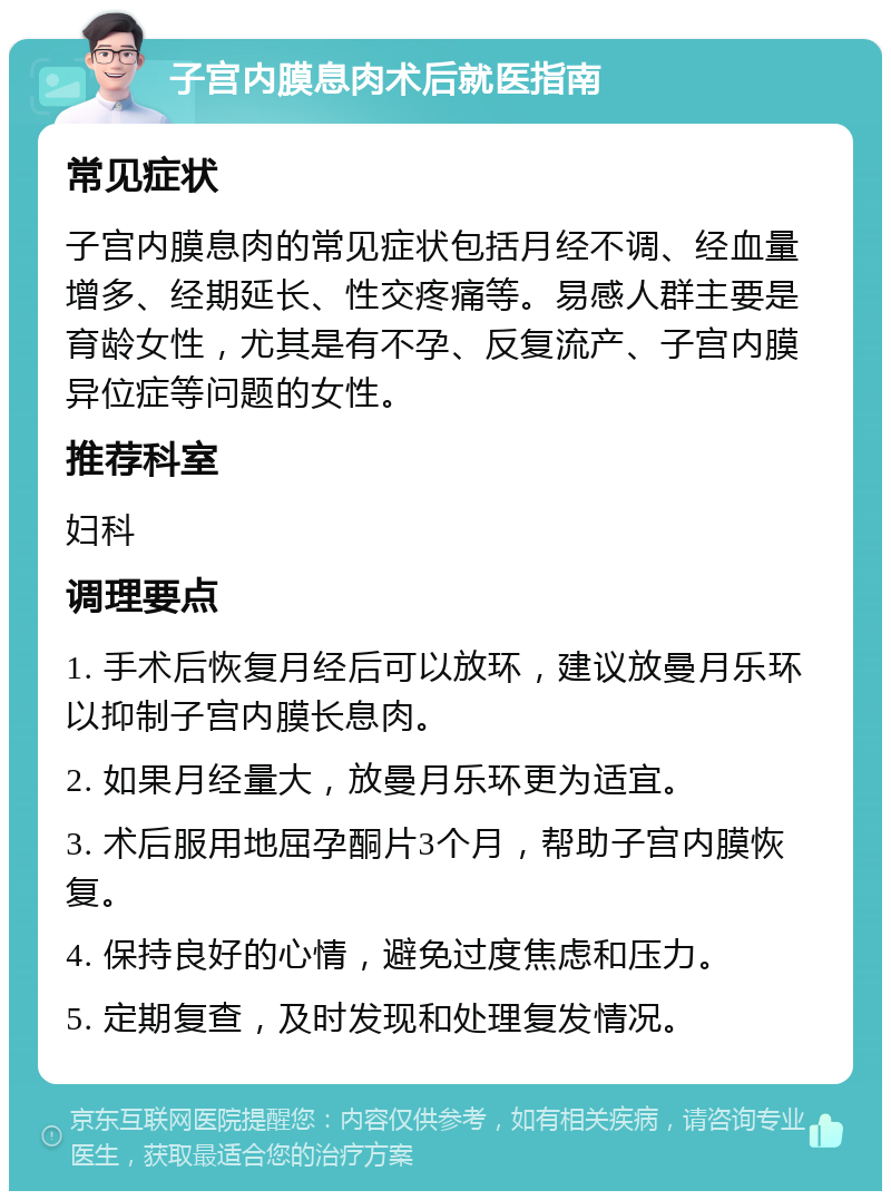 子宫内膜息肉术后就医指南 常见症状 子宫内膜息肉的常见症状包括月经不调、经血量增多、经期延长、性交疼痛等。易感人群主要是育龄女性，尤其是有不孕、反复流产、子宫内膜异位症等问题的女性。 推荐科室 妇科 调理要点 1. 手术后恢复月经后可以放环，建议放曼月乐环以抑制子宫内膜长息肉。 2. 如果月经量大，放曼月乐环更为适宜。 3. 术后服用地屈孕酮片3个月，帮助子宫内膜恢复。 4. 保持良好的心情，避免过度焦虑和压力。 5. 定期复查，及时发现和处理复发情况。