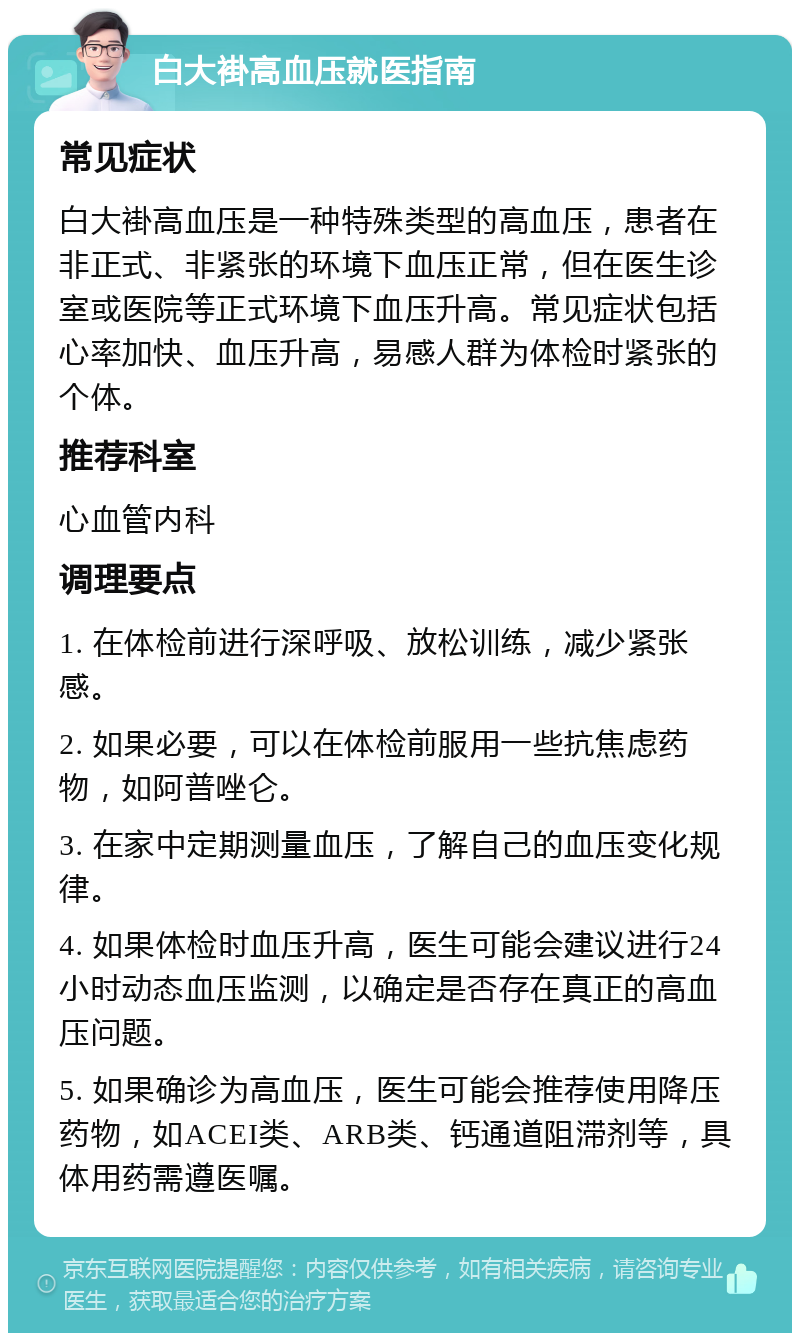 白大褂高血压就医指南 常见症状 白大褂高血压是一种特殊类型的高血压，患者在非正式、非紧张的环境下血压正常，但在医生诊室或医院等正式环境下血压升高。常见症状包括心率加快、血压升高，易感人群为体检时紧张的个体。 推荐科室 心血管内科 调理要点 1. 在体检前进行深呼吸、放松训练，减少紧张感。 2. 如果必要，可以在体检前服用一些抗焦虑药物，如阿普唑仑。 3. 在家中定期测量血压，了解自己的血压变化规律。 4. 如果体检时血压升高，医生可能会建议进行24小时动态血压监测，以确定是否存在真正的高血压问题。 5. 如果确诊为高血压，医生可能会推荐使用降压药物，如ACEI类、ARB类、钙通道阻滞剂等，具体用药需遵医嘱。