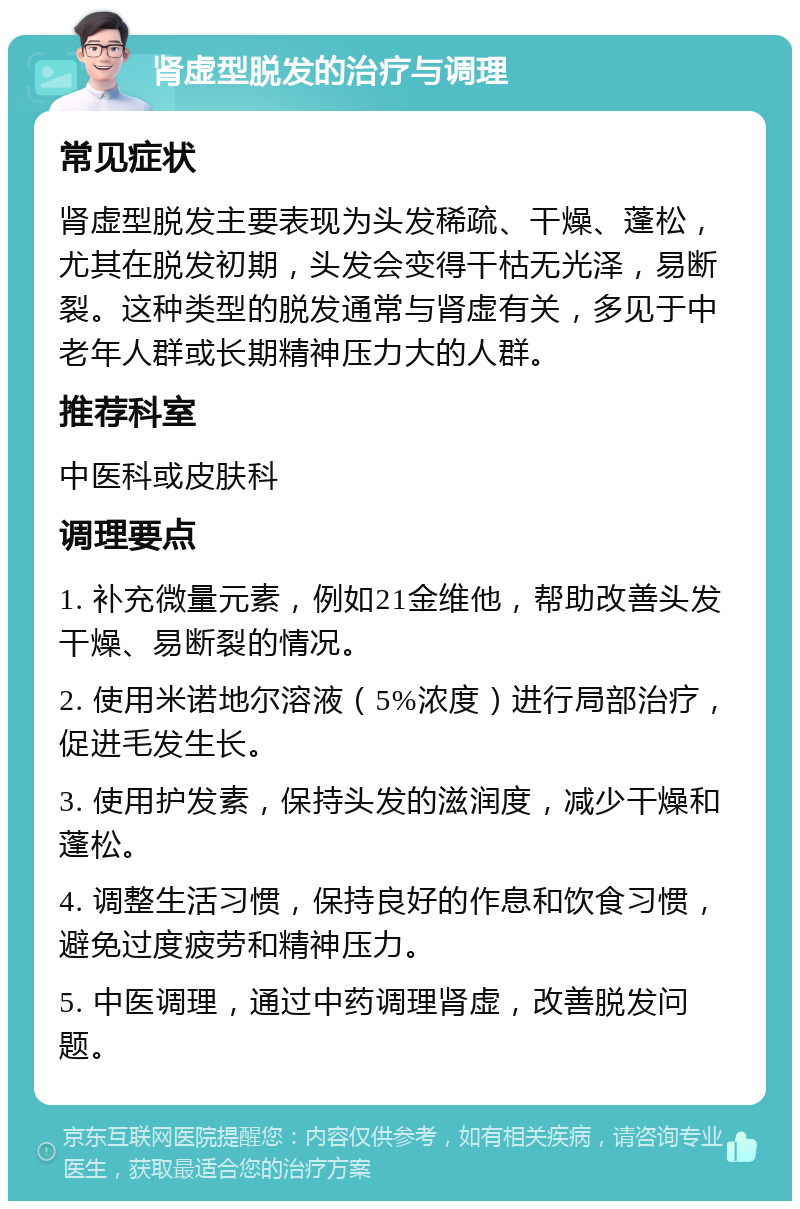 肾虚型脱发的治疗与调理 常见症状 肾虚型脱发主要表现为头发稀疏、干燥、蓬松，尤其在脱发初期，头发会变得干枯无光泽，易断裂。这种类型的脱发通常与肾虚有关，多见于中老年人群或长期精神压力大的人群。 推荐科室 中医科或皮肤科 调理要点 1. 补充微量元素，例如21金维他，帮助改善头发干燥、易断裂的情况。 2. 使用米诺地尔溶液（5%浓度）进行局部治疗，促进毛发生长。 3. 使用护发素，保持头发的滋润度，减少干燥和蓬松。 4. 调整生活习惯，保持良好的作息和饮食习惯，避免过度疲劳和精神压力。 5. 中医调理，通过中药调理肾虚，改善脱发问题。