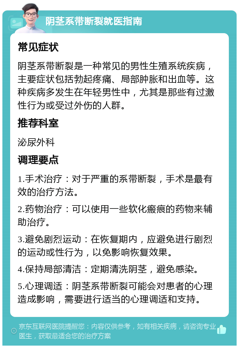 阴茎系带断裂就医指南 常见症状 阴茎系带断裂是一种常见的男性生殖系统疾病，主要症状包括勃起疼痛、局部肿胀和出血等。这种疾病多发生在年轻男性中，尤其是那些有过激性行为或受过外伤的人群。 推荐科室 泌尿外科 调理要点 1.手术治疗：对于严重的系带断裂，手术是最有效的治疗方法。 2.药物治疗：可以使用一些软化瘢痕的药物来辅助治疗。 3.避免剧烈运动：在恢复期内，应避免进行剧烈的运动或性行为，以免影响恢复效果。 4.保持局部清洁：定期清洗阴茎，避免感染。 5.心理调适：阴茎系带断裂可能会对患者的心理造成影响，需要进行适当的心理调适和支持。