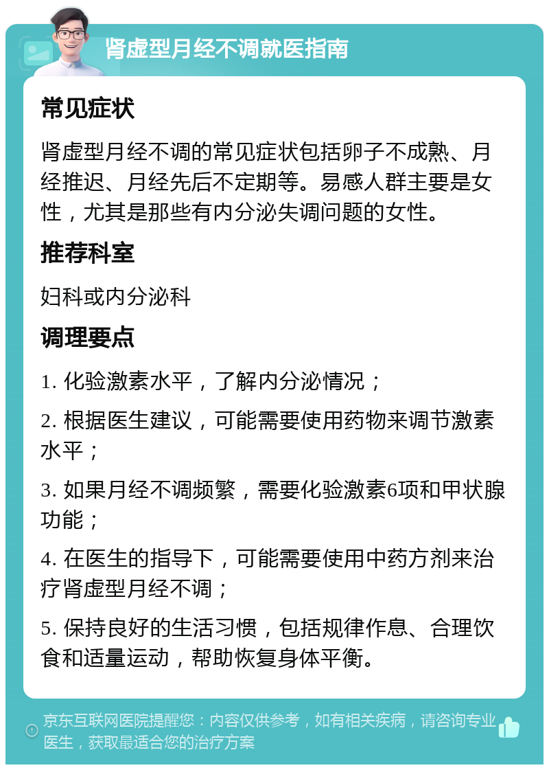 肾虚型月经不调就医指南 常见症状 肾虚型月经不调的常见症状包括卵子不成熟、月经推迟、月经先后不定期等。易感人群主要是女性，尤其是那些有内分泌失调问题的女性。 推荐科室 妇科或内分泌科 调理要点 1. 化验激素水平，了解内分泌情况； 2. 根据医生建议，可能需要使用药物来调节激素水平； 3. 如果月经不调频繁，需要化验激素6项和甲状腺功能； 4. 在医生的指导下，可能需要使用中药方剂来治疗肾虚型月经不调； 5. 保持良好的生活习惯，包括规律作息、合理饮食和适量运动，帮助恢复身体平衡。