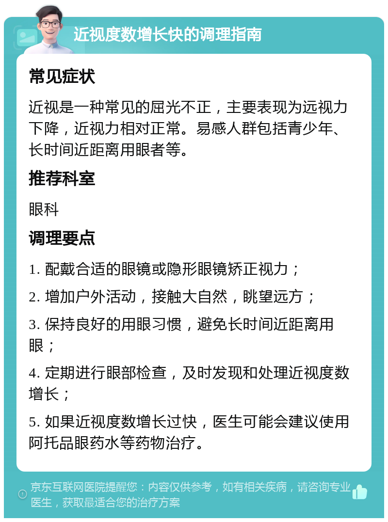 近视度数增长快的调理指南 常见症状 近视是一种常见的屈光不正，主要表现为远视力下降，近视力相对正常。易感人群包括青少年、长时间近距离用眼者等。 推荐科室 眼科 调理要点 1. 配戴合适的眼镜或隐形眼镜矫正视力； 2. 增加户外活动，接触大自然，眺望远方； 3. 保持良好的用眼习惯，避免长时间近距离用眼； 4. 定期进行眼部检查，及时发现和处理近视度数增长； 5. 如果近视度数增长过快，医生可能会建议使用阿托品眼药水等药物治疗。