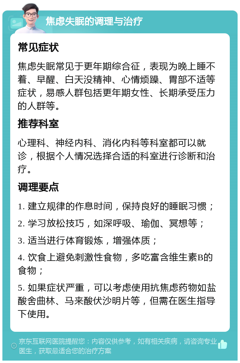 焦虑失眠的调理与治疗 常见症状 焦虑失眠常见于更年期综合征，表现为晚上睡不着、早醒、白天没精神、心情烦躁、胃部不适等症状，易感人群包括更年期女性、长期承受压力的人群等。 推荐科室 心理科、神经内科、消化内科等科室都可以就诊，根据个人情况选择合适的科室进行诊断和治疗。 调理要点 1. 建立规律的作息时间，保持良好的睡眠习惯； 2. 学习放松技巧，如深呼吸、瑜伽、冥想等； 3. 适当进行体育锻炼，增强体质； 4. 饮食上避免刺激性食物，多吃富含维生素B的食物； 5. 如果症状严重，可以考虑使用抗焦虑药物如盐酸舍曲林、马来酸伏沙明片等，但需在医生指导下使用。