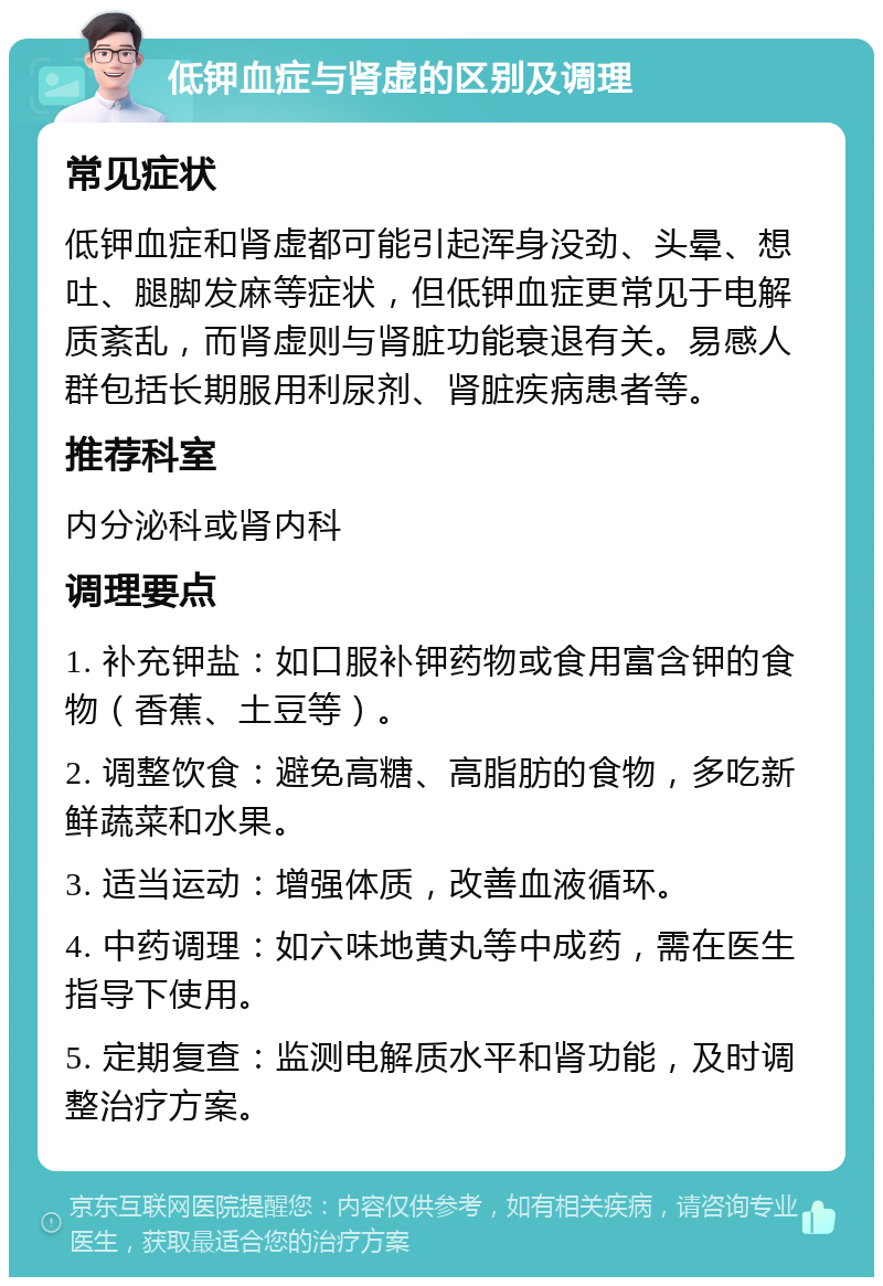 低钾血症与肾虚的区别及调理 常见症状 低钾血症和肾虚都可能引起浑身没劲、头晕、想吐、腿脚发麻等症状，但低钾血症更常见于电解质紊乱，而肾虚则与肾脏功能衰退有关。易感人群包括长期服用利尿剂、肾脏疾病患者等。 推荐科室 内分泌科或肾内科 调理要点 1. 补充钾盐：如口服补钾药物或食用富含钾的食物（香蕉、土豆等）。 2. 调整饮食：避免高糖、高脂肪的食物，多吃新鲜蔬菜和水果。 3. 适当运动：增强体质，改善血液循环。 4. 中药调理：如六味地黄丸等中成药，需在医生指导下使用。 5. 定期复查：监测电解质水平和肾功能，及时调整治疗方案。