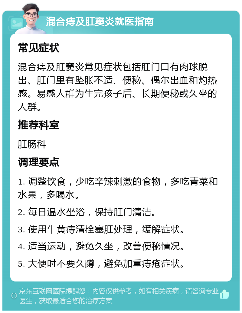 混合痔及肛窦炎就医指南 常见症状 混合痔及肛窦炎常见症状包括肛门口有肉球脱出、肛门里有坠胀不适、便秘、偶尔出血和灼热感。易感人群为生完孩子后、长期便秘或久坐的人群。 推荐科室 肛肠科 调理要点 1. 调整饮食，少吃辛辣刺激的食物，多吃青菜和水果，多喝水。 2. 每日温水坐浴，保持肛门清洁。 3. 使用牛黄痔清栓塞肛处理，缓解症状。 4. 适当运动，避免久坐，改善便秘情况。 5. 大便时不要久蹲，避免加重痔疮症状。