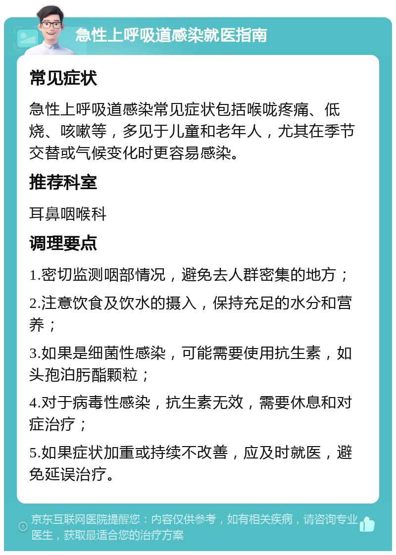 急性上呼吸道感染就医指南 常见症状 急性上呼吸道感染常见症状包括喉咙疼痛、低烧、咳嗽等，多见于儿童和老年人，尤其在季节交替或气候变化时更容易感染。 推荐科室 耳鼻咽喉科 调理要点 1.密切监测咽部情况，避免去人群密集的地方； 2.注意饮食及饮水的摄入，保持充足的水分和营养； 3.如果是细菌性感染，可能需要使用抗生素，如头孢泊肟酯颗粒； 4.对于病毒性感染，抗生素无效，需要休息和对症治疗； 5.如果症状加重或持续不改善，应及时就医，避免延误治疗。