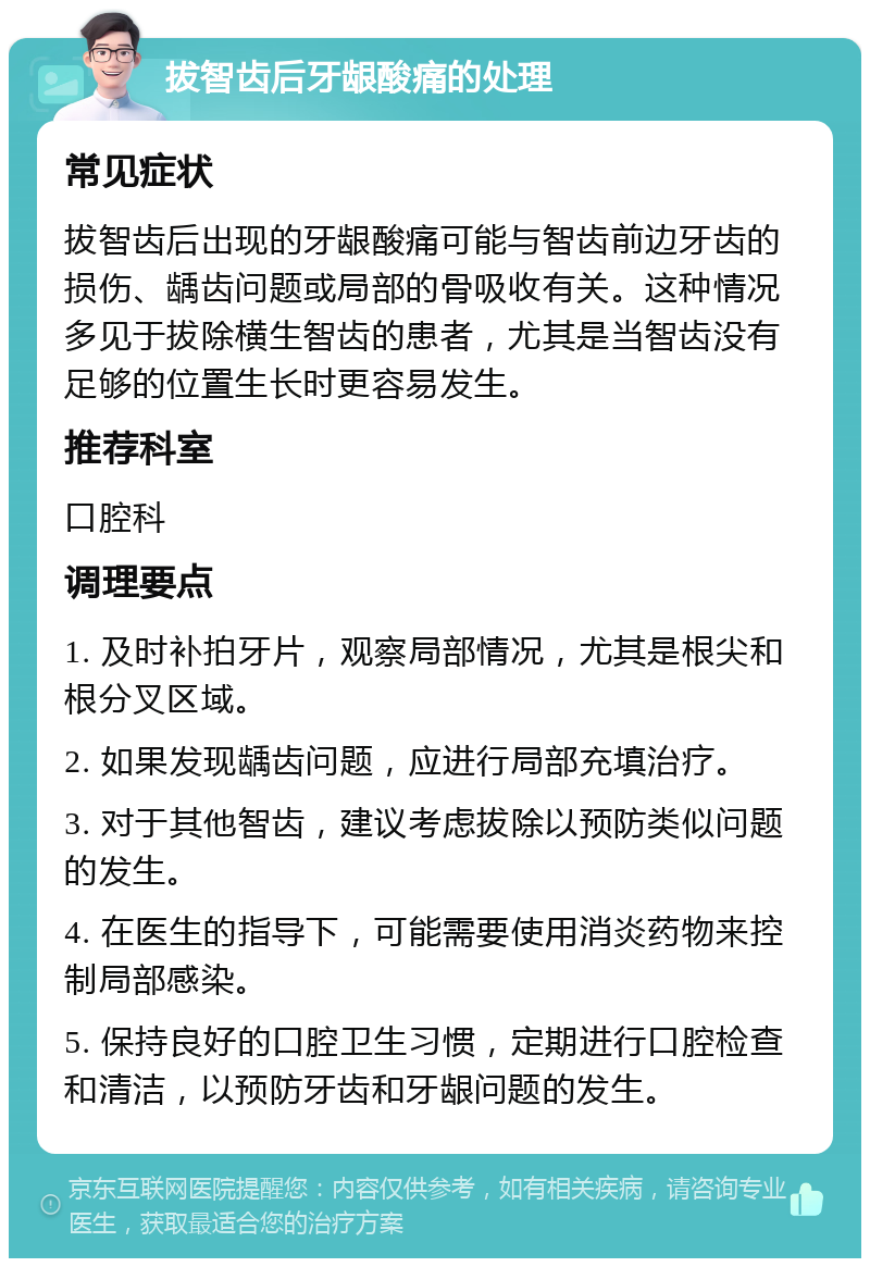 拔智齿后牙龈酸痛的处理 常见症状 拔智齿后出现的牙龈酸痛可能与智齿前边牙齿的损伤、龋齿问题或局部的骨吸收有关。这种情况多见于拔除横生智齿的患者，尤其是当智齿没有足够的位置生长时更容易发生。 推荐科室 口腔科 调理要点 1. 及时补拍牙片，观察局部情况，尤其是根尖和根分叉区域。 2. 如果发现龋齿问题，应进行局部充填治疗。 3. 对于其他智齿，建议考虑拔除以预防类似问题的发生。 4. 在医生的指导下，可能需要使用消炎药物来控制局部感染。 5. 保持良好的口腔卫生习惯，定期进行口腔检查和清洁，以预防牙齿和牙龈问题的发生。