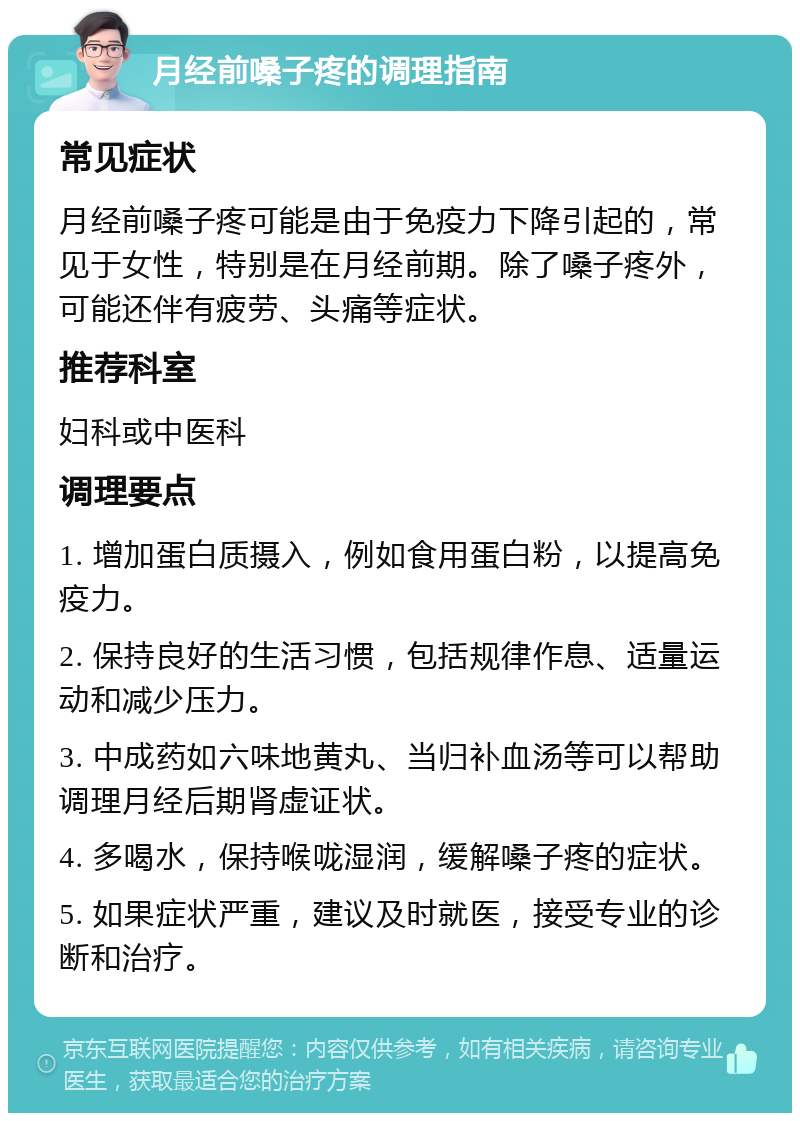 月经前嗓子疼的调理指南 常见症状 月经前嗓子疼可能是由于免疫力下降引起的，常见于女性，特别是在月经前期。除了嗓子疼外，可能还伴有疲劳、头痛等症状。 推荐科室 妇科或中医科 调理要点 1. 增加蛋白质摄入，例如食用蛋白粉，以提高免疫力。 2. 保持良好的生活习惯，包括规律作息、适量运动和减少压力。 3. 中成药如六味地黄丸、当归补血汤等可以帮助调理月经后期肾虚证状。 4. 多喝水，保持喉咙湿润，缓解嗓子疼的症状。 5. 如果症状严重，建议及时就医，接受专业的诊断和治疗。