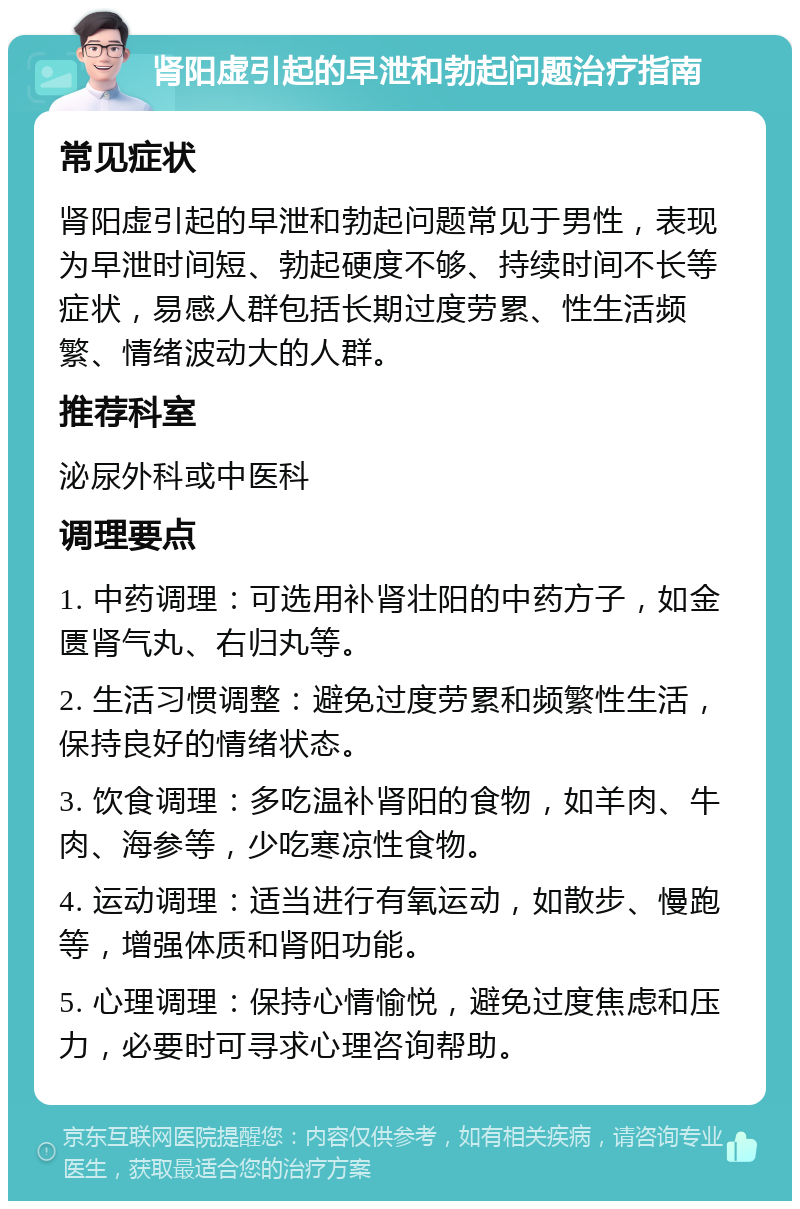 肾阳虚引起的早泄和勃起问题治疗指南 常见症状 肾阳虚引起的早泄和勃起问题常见于男性，表现为早泄时间短、勃起硬度不够、持续时间不长等症状，易感人群包括长期过度劳累、性生活频繁、情绪波动大的人群。 推荐科室 泌尿外科或中医科 调理要点 1. 中药调理：可选用补肾壮阳的中药方子，如金匮肾气丸、右归丸等。 2. 生活习惯调整：避免过度劳累和频繁性生活，保持良好的情绪状态。 3. 饮食调理：多吃温补肾阳的食物，如羊肉、牛肉、海参等，少吃寒凉性食物。 4. 运动调理：适当进行有氧运动，如散步、慢跑等，增强体质和肾阳功能。 5. 心理调理：保持心情愉悦，避免过度焦虑和压力，必要时可寻求心理咨询帮助。