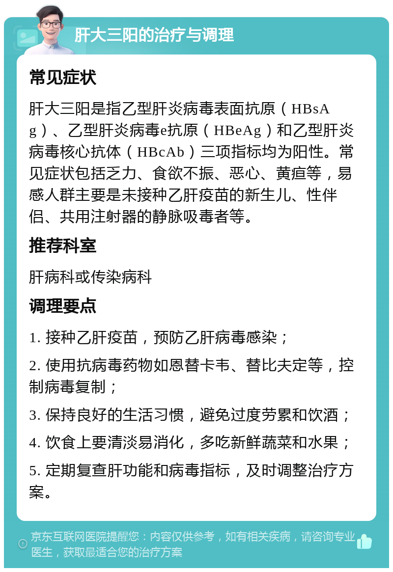 肝大三阳的治疗与调理 常见症状 肝大三阳是指乙型肝炎病毒表面抗原（HBsAg）、乙型肝炎病毒e抗原（HBeAg）和乙型肝炎病毒核心抗体（HBcAb）三项指标均为阳性。常见症状包括乏力、食欲不振、恶心、黄疸等，易感人群主要是未接种乙肝疫苗的新生儿、性伴侣、共用注射器的静脉吸毒者等。 推荐科室 肝病科或传染病科 调理要点 1. 接种乙肝疫苗，预防乙肝病毒感染； 2. 使用抗病毒药物如恩替卡韦、替比夫定等，控制病毒复制； 3. 保持良好的生活习惯，避免过度劳累和饮酒； 4. 饮食上要清淡易消化，多吃新鲜蔬菜和水果； 5. 定期复查肝功能和病毒指标，及时调整治疗方案。