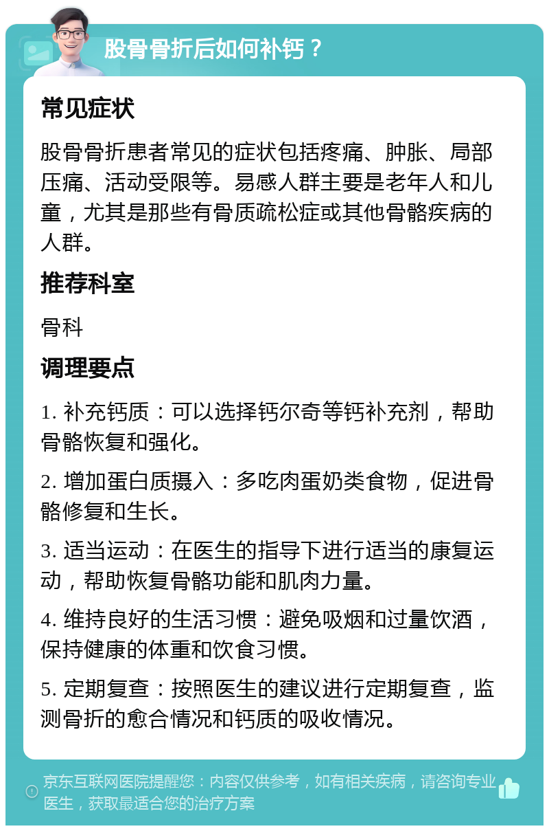 股骨骨折后如何补钙？ 常见症状 股骨骨折患者常见的症状包括疼痛、肿胀、局部压痛、活动受限等。易感人群主要是老年人和儿童，尤其是那些有骨质疏松症或其他骨骼疾病的人群。 推荐科室 骨科 调理要点 1. 补充钙质：可以选择钙尔奇等钙补充剂，帮助骨骼恢复和强化。 2. 增加蛋白质摄入：多吃肉蛋奶类食物，促进骨骼修复和生长。 3. 适当运动：在医生的指导下进行适当的康复运动，帮助恢复骨骼功能和肌肉力量。 4. 维持良好的生活习惯：避免吸烟和过量饮酒，保持健康的体重和饮食习惯。 5. 定期复查：按照医生的建议进行定期复查，监测骨折的愈合情况和钙质的吸收情况。