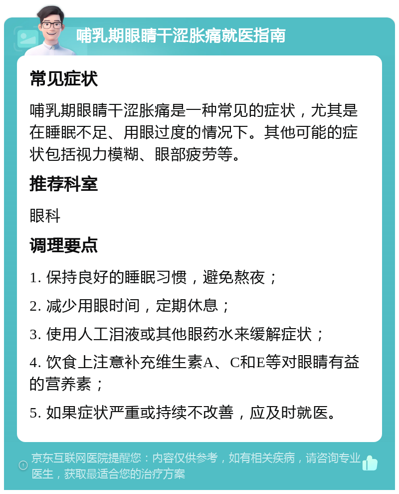 哺乳期眼睛干涩胀痛就医指南 常见症状 哺乳期眼睛干涩胀痛是一种常见的症状，尤其是在睡眠不足、用眼过度的情况下。其他可能的症状包括视力模糊、眼部疲劳等。 推荐科室 眼科 调理要点 1. 保持良好的睡眠习惯，避免熬夜； 2. 减少用眼时间，定期休息； 3. 使用人工泪液或其他眼药水来缓解症状； 4. 饮食上注意补充维生素A、C和E等对眼睛有益的营养素； 5. 如果症状严重或持续不改善，应及时就医。