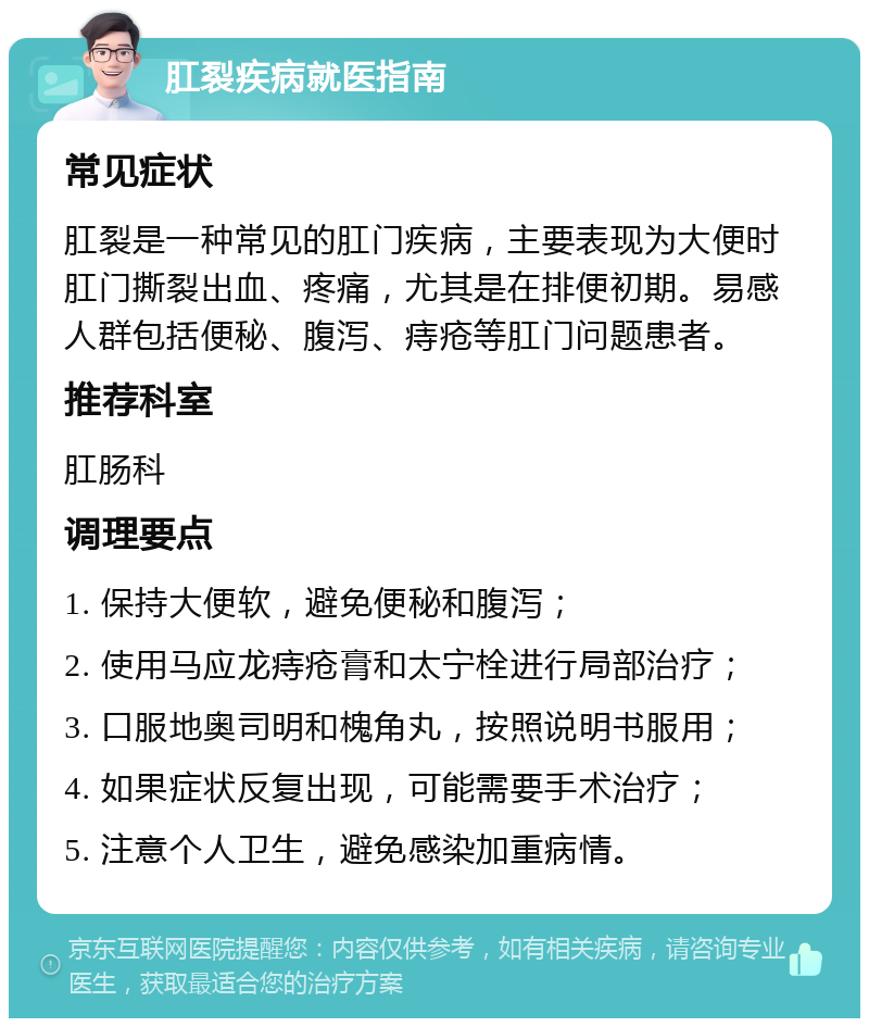 肛裂疾病就医指南 常见症状 肛裂是一种常见的肛门疾病，主要表现为大便时肛门撕裂出血、疼痛，尤其是在排便初期。易感人群包括便秘、腹泻、痔疮等肛门问题患者。 推荐科室 肛肠科 调理要点 1. 保持大便软，避免便秘和腹泻； 2. 使用马应龙痔疮膏和太宁栓进行局部治疗； 3. 口服地奥司明和槐角丸，按照说明书服用； 4. 如果症状反复出现，可能需要手术治疗； 5. 注意个人卫生，避免感染加重病情。