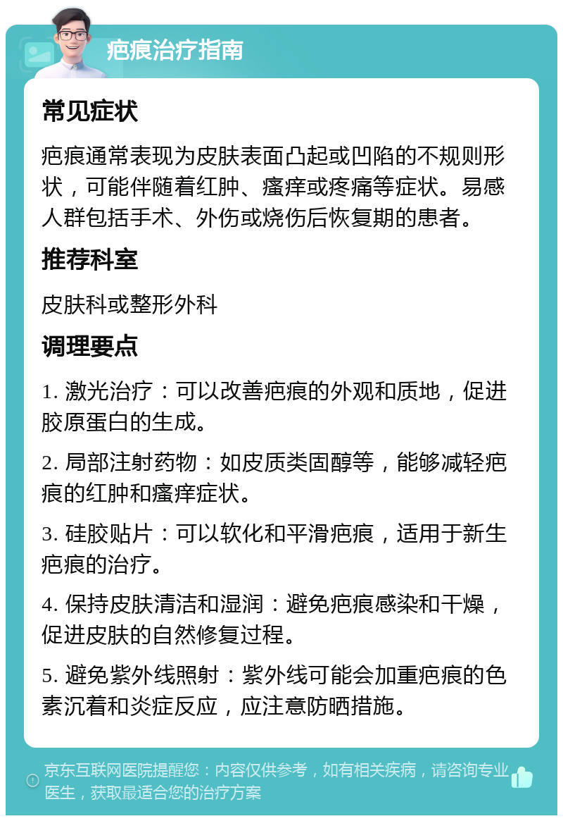 疤痕治疗指南 常见症状 疤痕通常表现为皮肤表面凸起或凹陷的不规则形状，可能伴随着红肿、瘙痒或疼痛等症状。易感人群包括手术、外伤或烧伤后恢复期的患者。 推荐科室 皮肤科或整形外科 调理要点 1. 激光治疗：可以改善疤痕的外观和质地，促进胶原蛋白的生成。 2. 局部注射药物：如皮质类固醇等，能够减轻疤痕的红肿和瘙痒症状。 3. 硅胶贴片：可以软化和平滑疤痕，适用于新生疤痕的治疗。 4. 保持皮肤清洁和湿润：避免疤痕感染和干燥，促进皮肤的自然修复过程。 5. 避免紫外线照射：紫外线可能会加重疤痕的色素沉着和炎症反应，应注意防晒措施。