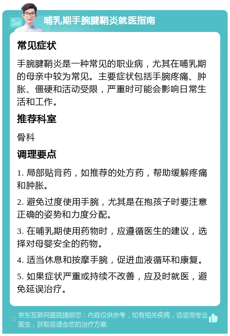 哺乳期手腕腱鞘炎就医指南 常见症状 手腕腱鞘炎是一种常见的职业病，尤其在哺乳期的母亲中较为常见。主要症状包括手腕疼痛、肿胀、僵硬和活动受限，严重时可能会影响日常生活和工作。 推荐科室 骨科 调理要点 1. 局部贴膏药，如推荐的处方药，帮助缓解疼痛和肿胀。 2. 避免过度使用手腕，尤其是在抱孩子时要注意正确的姿势和力度分配。 3. 在哺乳期使用药物时，应遵循医生的建议，选择对母婴安全的药物。 4. 适当休息和按摩手腕，促进血液循环和康复。 5. 如果症状严重或持续不改善，应及时就医，避免延误治疗。