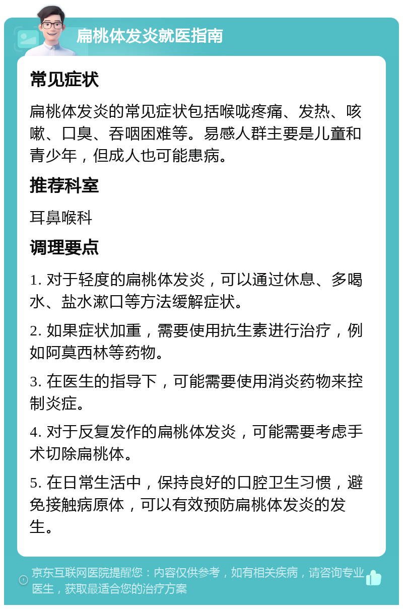 扁桃体发炎就医指南 常见症状 扁桃体发炎的常见症状包括喉咙疼痛、发热、咳嗽、口臭、吞咽困难等。易感人群主要是儿童和青少年，但成人也可能患病。 推荐科室 耳鼻喉科 调理要点 1. 对于轻度的扁桃体发炎，可以通过休息、多喝水、盐水漱口等方法缓解症状。 2. 如果症状加重，需要使用抗生素进行治疗，例如阿莫西林等药物。 3. 在医生的指导下，可能需要使用消炎药物来控制炎症。 4. 对于反复发作的扁桃体发炎，可能需要考虑手术切除扁桃体。 5. 在日常生活中，保持良好的口腔卫生习惯，避免接触病原体，可以有效预防扁桃体发炎的发生。