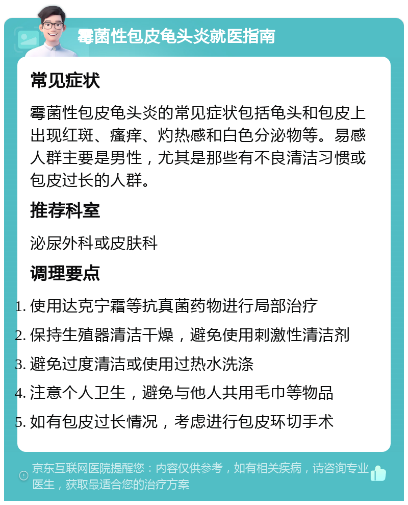 霉菌性包皮龟头炎就医指南 常见症状 霉菌性包皮龟头炎的常见症状包括龟头和包皮上出现红斑、瘙痒、灼热感和白色分泌物等。易感人群主要是男性，尤其是那些有不良清洁习惯或包皮过长的人群。 推荐科室 泌尿外科或皮肤科 调理要点 使用达克宁霜等抗真菌药物进行局部治疗 保持生殖器清洁干燥，避免使用刺激性清洁剂 避免过度清洁或使用过热水洗涤 注意个人卫生，避免与他人共用毛巾等物品 如有包皮过长情况，考虑进行包皮环切手术