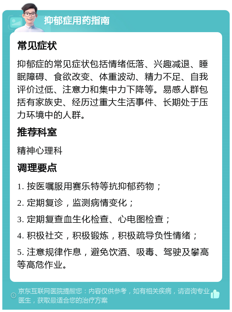 抑郁症用药指南 常见症状 抑郁症的常见症状包括情绪低落、兴趣减退、睡眠障碍、食欲改变、体重波动、精力不足、自我评价过低、注意力和集中力下降等。易感人群包括有家族史、经历过重大生活事件、长期处于压力环境中的人群。 推荐科室 精神心理科 调理要点 1. 按医嘱服用赛乐特等抗抑郁药物； 2. 定期复诊，监测病情变化； 3. 定期复查血生化检查、心电图检查； 4. 积极社交，积极锻炼，积极疏导负性情绪； 5. 注意规律作息，避免饮酒、吸毒、驾驶及攀高等高危作业。