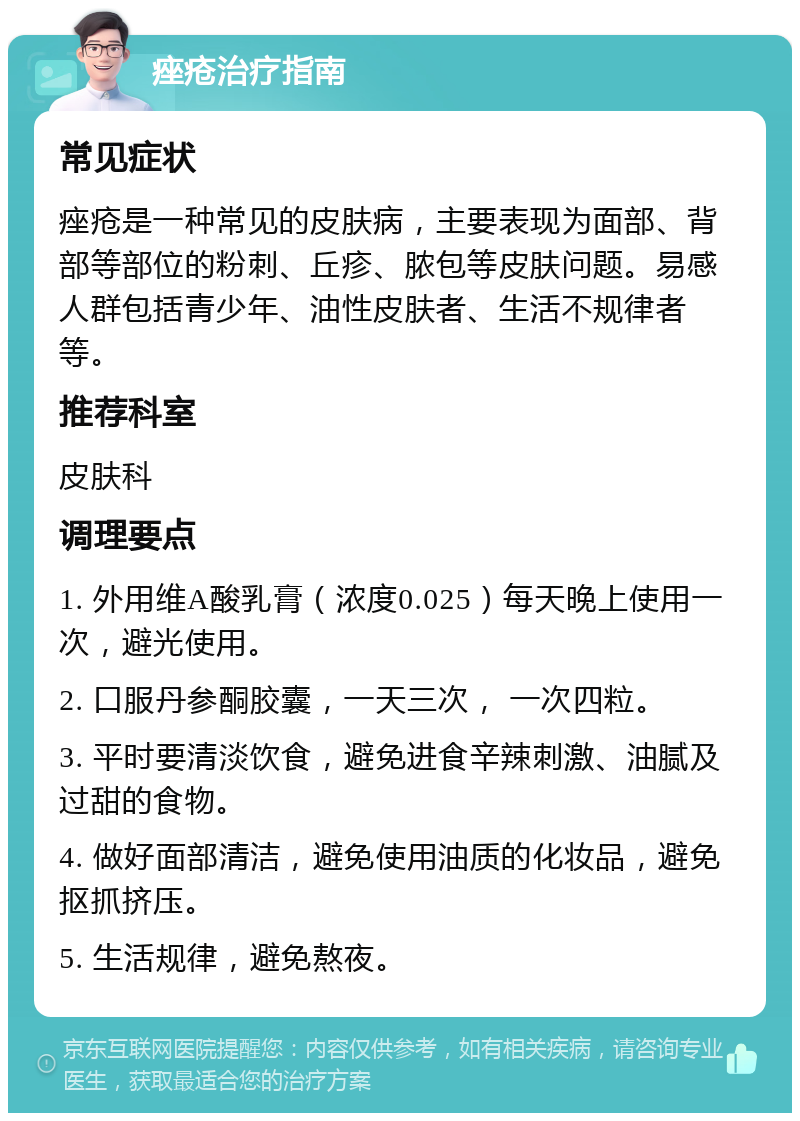 痤疮治疗指南 常见症状 痤疮是一种常见的皮肤病，主要表现为面部、背部等部位的粉刺、丘疹、脓包等皮肤问题。易感人群包括青少年、油性皮肤者、生活不规律者等。 推荐科室 皮肤科 调理要点 1. 外用维A酸乳膏（浓度0.025）每天晚上使用一次，避光使用。 2. 口服丹参酮胶囊，一天三次， 一次四粒。 3. 平时要清淡饮食，避免进食辛辣刺激、油腻及过甜的食物。 4. 做好面部清洁，避免使用油质的化妆品，避免抠抓挤压。 5. 生活规律，避免熬夜。