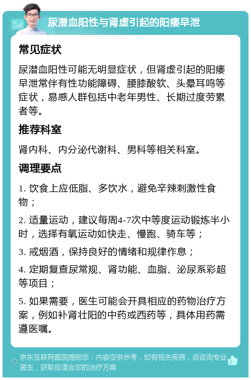 尿潜血阳性与肾虚引起的阳痿早泄 常见症状 尿潜血阳性可能无明显症状，但肾虚引起的阳痿早泄常伴有性功能障碍、腰膝酸软、头晕耳鸣等症状，易感人群包括中老年男性、长期过度劳累者等。 推荐科室 肾内科、内分泌代谢科、男科等相关科室。 调理要点 1. 饮食上应低脂、多饮水，避免辛辣刺激性食物； 2. 适量运动，建议每周4-7次中等度运动锻炼半小时，选择有氧运动如快走、慢跑、骑车等； 3. 戒烟酒，保持良好的情绪和规律作息； 4. 定期复查尿常规、肾功能、血脂、泌尿系彩超等项目； 5. 如果需要，医生可能会开具相应的药物治疗方案，例如补肾壮阳的中药或西药等，具体用药需遵医嘱。