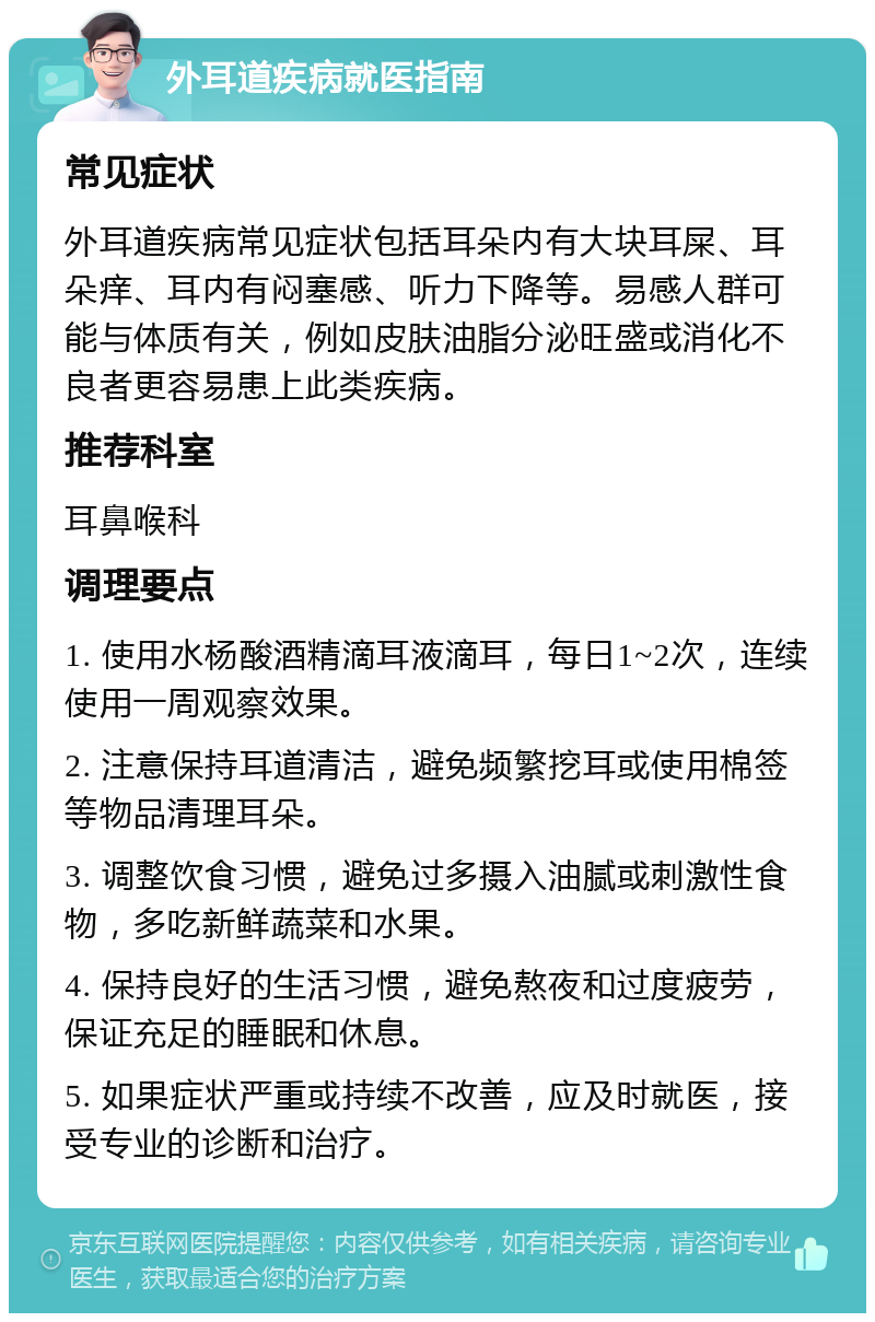 外耳道疾病就医指南 常见症状 外耳道疾病常见症状包括耳朵内有大块耳屎、耳朵痒、耳内有闷塞感、听力下降等。易感人群可能与体质有关，例如皮肤油脂分泌旺盛或消化不良者更容易患上此类疾病。 推荐科室 耳鼻喉科 调理要点 1. 使用水杨酸酒精滴耳液滴耳，每日1~2次，连续使用一周观察效果。 2. 注意保持耳道清洁，避免频繁挖耳或使用棉签等物品清理耳朵。 3. 调整饮食习惯，避免过多摄入油腻或刺激性食物，多吃新鲜蔬菜和水果。 4. 保持良好的生活习惯，避免熬夜和过度疲劳，保证充足的睡眠和休息。 5. 如果症状严重或持续不改善，应及时就医，接受专业的诊断和治疗。