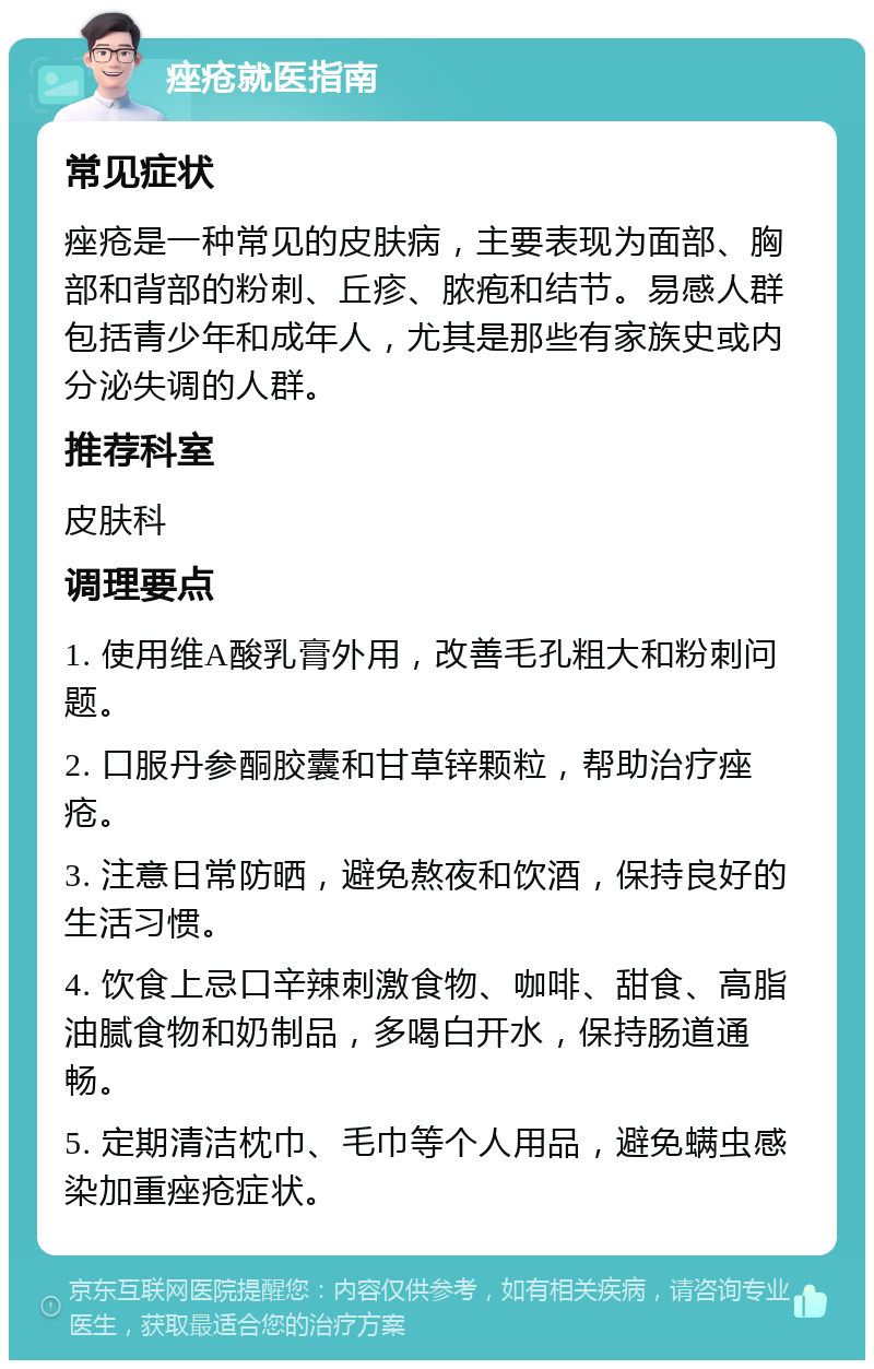 痤疮就医指南 常见症状 痤疮是一种常见的皮肤病，主要表现为面部、胸部和背部的粉刺、丘疹、脓疱和结节。易感人群包括青少年和成年人，尤其是那些有家族史或内分泌失调的人群。 推荐科室 皮肤科 调理要点 1. 使用维A酸乳膏外用，改善毛孔粗大和粉刺问题。 2. 口服丹参酮胶囊和甘草锌颗粒，帮助治疗痤疮。 3. 注意日常防晒，避免熬夜和饮酒，保持良好的生活习惯。 4. 饮食上忌口辛辣刺激食物、咖啡、甜食、高脂油腻食物和奶制品，多喝白开水，保持肠道通畅。 5. 定期清洁枕巾、毛巾等个人用品，避免螨虫感染加重痤疮症状。