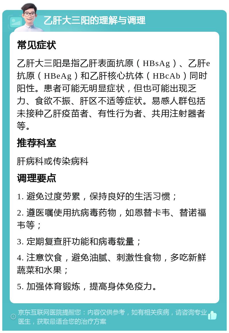 乙肝大三阳的理解与调理 常见症状 乙肝大三阳是指乙肝表面抗原（HBsAg）、乙肝e抗原（HBeAg）和乙肝核心抗体（HBcAb）同时阳性。患者可能无明显症状，但也可能出现乏力、食欲不振、肝区不适等症状。易感人群包括未接种乙肝疫苗者、有性行为者、共用注射器者等。 推荐科室 肝病科或传染病科 调理要点 1. 避免过度劳累，保持良好的生活习惯； 2. 遵医嘱使用抗病毒药物，如恩替卡韦、替诺福韦等； 3. 定期复查肝功能和病毒载量； 4. 注意饮食，避免油腻、刺激性食物，多吃新鲜蔬菜和水果； 5. 加强体育锻炼，提高身体免疫力。