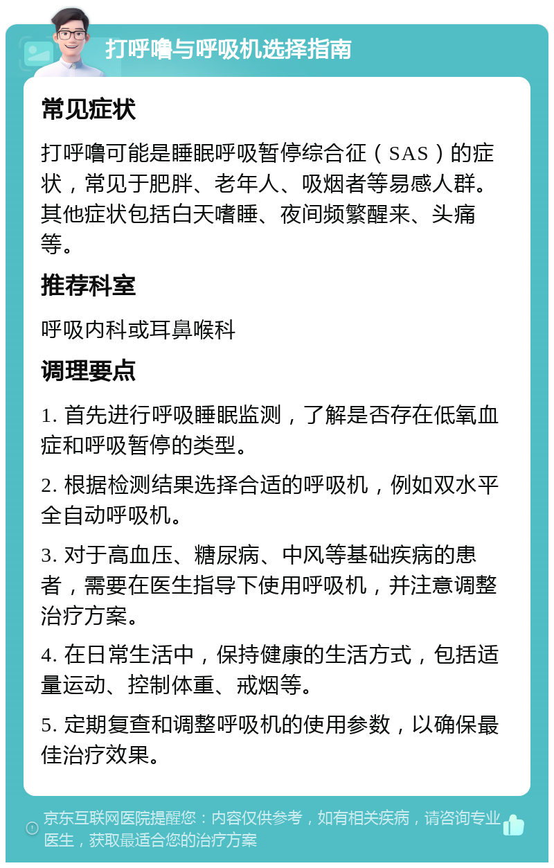 打呼噜与呼吸机选择指南 常见症状 打呼噜可能是睡眠呼吸暂停综合征（SAS）的症状，常见于肥胖、老年人、吸烟者等易感人群。其他症状包括白天嗜睡、夜间频繁醒来、头痛等。 推荐科室 呼吸内科或耳鼻喉科 调理要点 1. 首先进行呼吸睡眠监测，了解是否存在低氧血症和呼吸暂停的类型。 2. 根据检测结果选择合适的呼吸机，例如双水平全自动呼吸机。 3. 对于高血压、糖尿病、中风等基础疾病的患者，需要在医生指导下使用呼吸机，并注意调整治疗方案。 4. 在日常生活中，保持健康的生活方式，包括适量运动、控制体重、戒烟等。 5. 定期复查和调整呼吸机的使用参数，以确保最佳治疗效果。