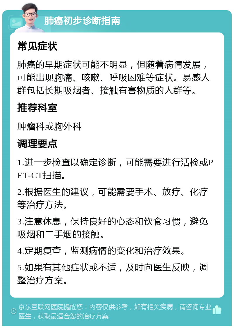 肺癌初步诊断指南 常见症状 肺癌的早期症状可能不明显，但随着病情发展，可能出现胸痛、咳嗽、呼吸困难等症状。易感人群包括长期吸烟者、接触有害物质的人群等。 推荐科室 肿瘤科或胸外科 调理要点 1.进一步检查以确定诊断，可能需要进行活检或PET-CT扫描。 2.根据医生的建议，可能需要手术、放疗、化疗等治疗方法。 3.注意休息，保持良好的心态和饮食习惯，避免吸烟和二手烟的接触。 4.定期复查，监测病情的变化和治疗效果。 5.如果有其他症状或不适，及时向医生反映，调整治疗方案。