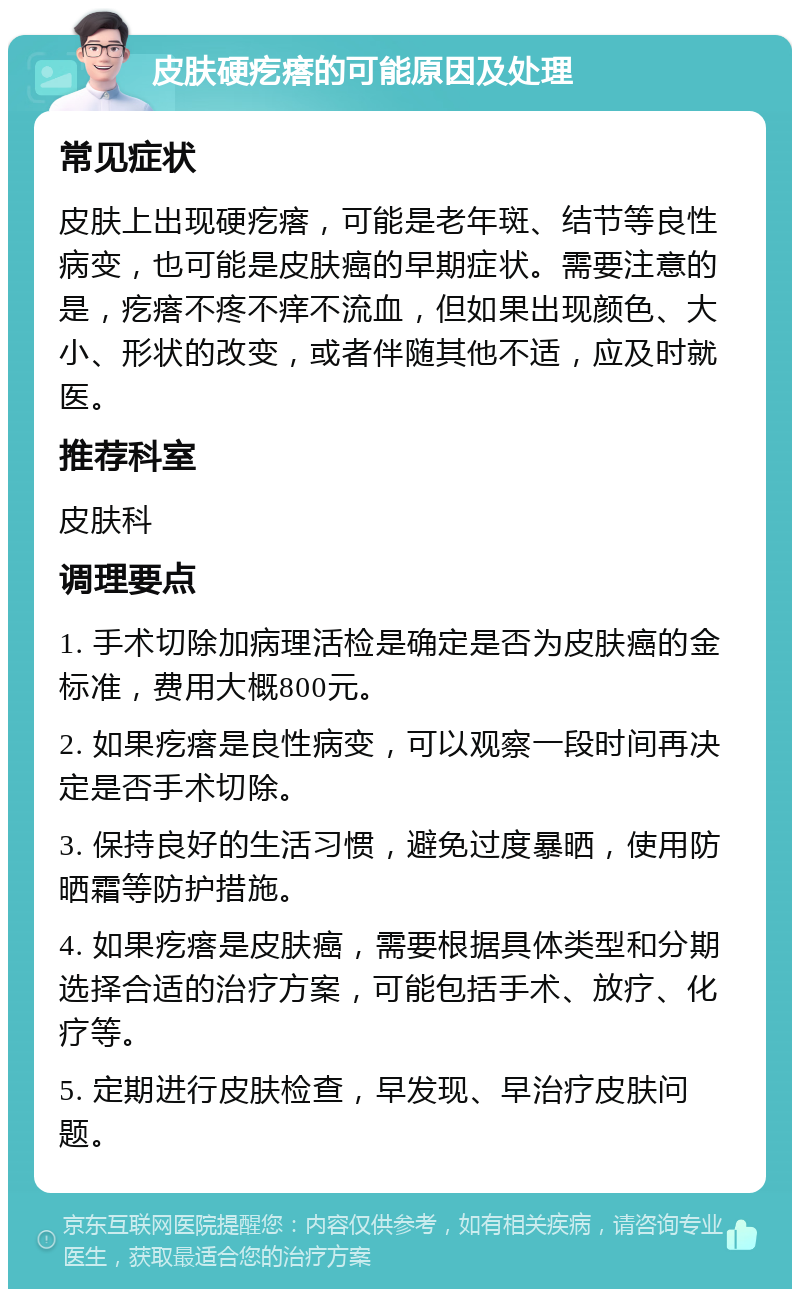 皮肤硬疙瘩的可能原因及处理 常见症状 皮肤上出现硬疙瘩，可能是老年斑、结节等良性病变，也可能是皮肤癌的早期症状。需要注意的是，疙瘩不疼不痒不流血，但如果出现颜色、大小、形状的改变，或者伴随其他不适，应及时就医。 推荐科室 皮肤科 调理要点 1. 手术切除加病理活检是确定是否为皮肤癌的金标准，费用大概800元。 2. 如果疙瘩是良性病变，可以观察一段时间再决定是否手术切除。 3. 保持良好的生活习惯，避免过度暴晒，使用防晒霜等防护措施。 4. 如果疙瘩是皮肤癌，需要根据具体类型和分期选择合适的治疗方案，可能包括手术、放疗、化疗等。 5. 定期进行皮肤检查，早发现、早治疗皮肤问题。