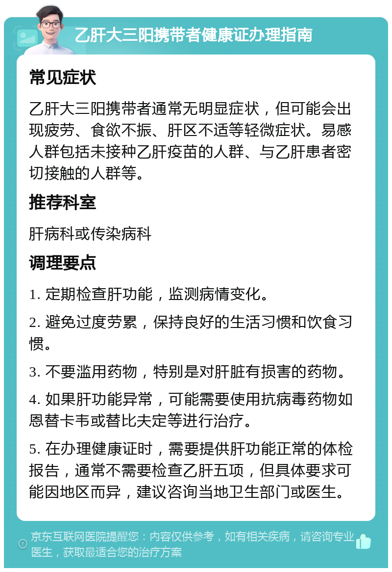 乙肝大三阳携带者健康证办理指南 常见症状 乙肝大三阳携带者通常无明显症状，但可能会出现疲劳、食欲不振、肝区不适等轻微症状。易感人群包括未接种乙肝疫苗的人群、与乙肝患者密切接触的人群等。 推荐科室 肝病科或传染病科 调理要点 1. 定期检查肝功能，监测病情变化。 2. 避免过度劳累，保持良好的生活习惯和饮食习惯。 3. 不要滥用药物，特别是对肝脏有损害的药物。 4. 如果肝功能异常，可能需要使用抗病毒药物如恩替卡韦或替比夫定等进行治疗。 5. 在办理健康证时，需要提供肝功能正常的体检报告，通常不需要检查乙肝五项，但具体要求可能因地区而异，建议咨询当地卫生部门或医生。