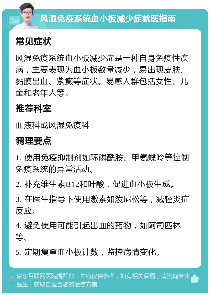 风湿免疫系统血小板减少症就医指南 常见症状 风湿免疫系统血小板减少症是一种自身免疫性疾病，主要表现为血小板数量减少，易出现皮肤、黏膜出血、紫癜等症状。易感人群包括女性、儿童和老年人等。 推荐科室 血液科或风湿免疫科 调理要点 1. 使用免疫抑制剂如环磷酰胺、甲氨蝶呤等控制免疫系统的异常活动。 2. 补充维生素B12和叶酸，促进血小板生成。 3. 在医生指导下使用激素如泼尼松等，减轻炎症反应。 4. 避免使用可能引起出血的药物，如阿司匹林等。 5. 定期复查血小板计数，监控病情变化。