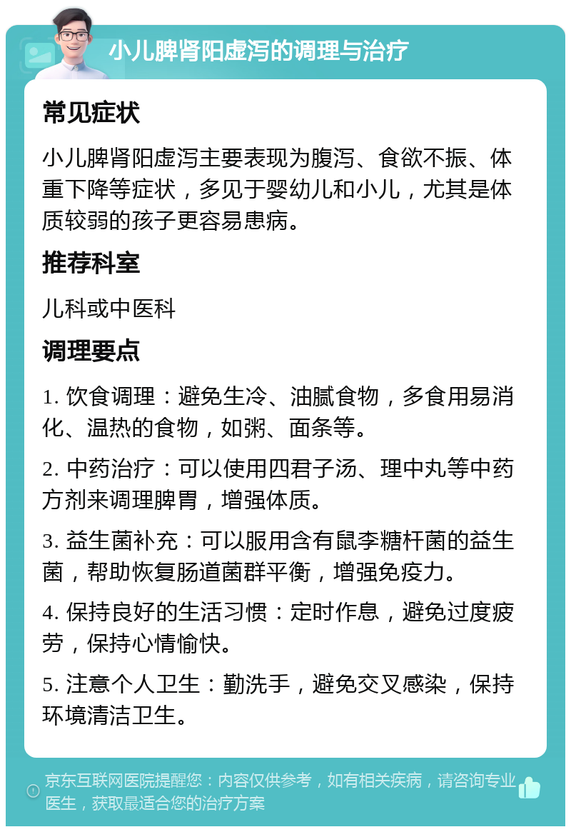 小儿脾肾阳虚泻的调理与治疗 常见症状 小儿脾肾阳虚泻主要表现为腹泻、食欲不振、体重下降等症状，多见于婴幼儿和小儿，尤其是体质较弱的孩子更容易患病。 推荐科室 儿科或中医科 调理要点 1. 饮食调理：避免生冷、油腻食物，多食用易消化、温热的食物，如粥、面条等。 2. 中药治疗：可以使用四君子汤、理中丸等中药方剂来调理脾胃，增强体质。 3. 益生菌补充：可以服用含有鼠李糖杆菌的益生菌，帮助恢复肠道菌群平衡，增强免疫力。 4. 保持良好的生活习惯：定时作息，避免过度疲劳，保持心情愉快。 5. 注意个人卫生：勤洗手，避免交叉感染，保持环境清洁卫生。