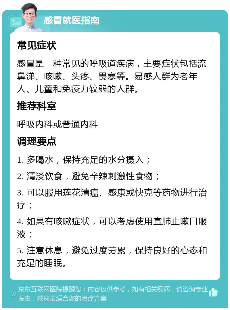 感冒就医指南 常见症状 感冒是一种常见的呼吸道疾病，主要症状包括流鼻涕、咳嗽、头疼、畏寒等。易感人群为老年人、儿童和免疫力较弱的人群。 推荐科室 呼吸内科或普通内科 调理要点 1. 多喝水，保持充足的水分摄入； 2. 清淡饮食，避免辛辣刺激性食物； 3. 可以服用莲花清瘟、感康或快克等药物进行治疗； 4. 如果有咳嗽症状，可以考虑使用宣肺止嗽口服液； 5. 注意休息，避免过度劳累，保持良好的心态和充足的睡眠。