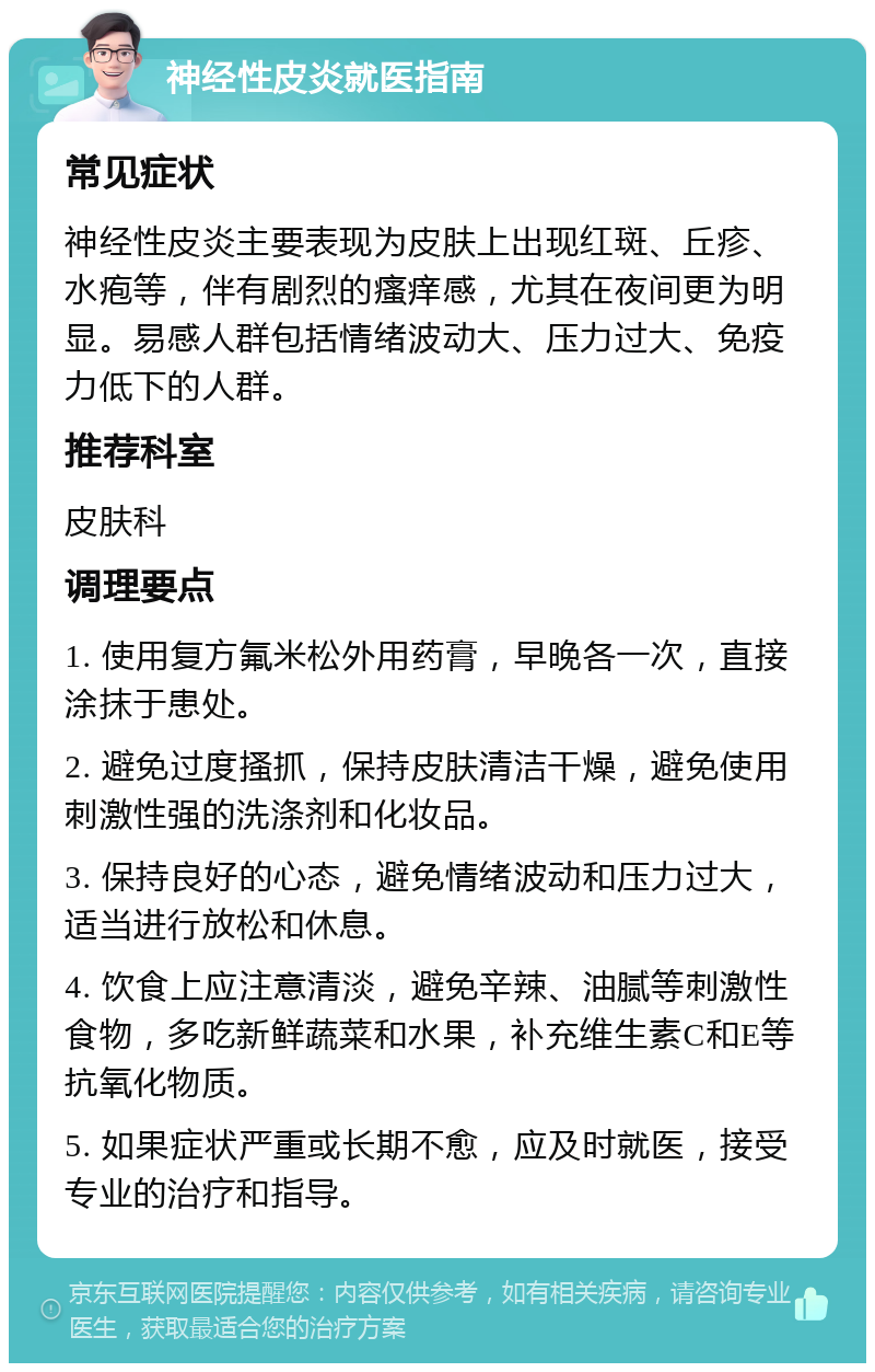 神经性皮炎就医指南 常见症状 神经性皮炎主要表现为皮肤上出现红斑、丘疹、水疱等，伴有剧烈的瘙痒感，尤其在夜间更为明显。易感人群包括情绪波动大、压力过大、免疫力低下的人群。 推荐科室 皮肤科 调理要点 1. 使用复方氟米松外用药膏，早晚各一次，直接涂抹于患处。 2. 避免过度搔抓，保持皮肤清洁干燥，避免使用刺激性强的洗涤剂和化妆品。 3. 保持良好的心态，避免情绪波动和压力过大，适当进行放松和休息。 4. 饮食上应注意清淡，避免辛辣、油腻等刺激性食物，多吃新鲜蔬菜和水果，补充维生素C和E等抗氧化物质。 5. 如果症状严重或长期不愈，应及时就医，接受专业的治疗和指导。