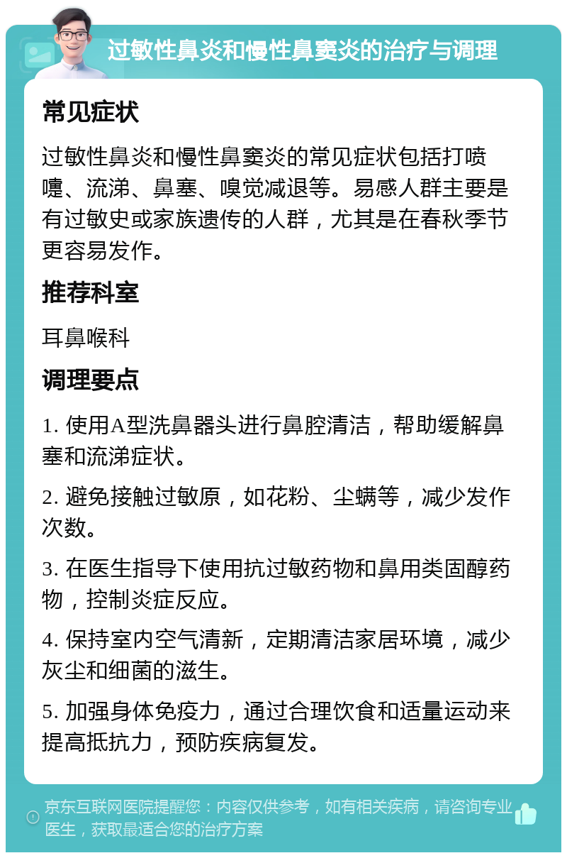 过敏性鼻炎和慢性鼻窦炎的治疗与调理 常见症状 过敏性鼻炎和慢性鼻窦炎的常见症状包括打喷嚏、流涕、鼻塞、嗅觉减退等。易感人群主要是有过敏史或家族遗传的人群，尤其是在春秋季节更容易发作。 推荐科室 耳鼻喉科 调理要点 1. 使用A型洗鼻器头进行鼻腔清洁，帮助缓解鼻塞和流涕症状。 2. 避免接触过敏原，如花粉、尘螨等，减少发作次数。 3. 在医生指导下使用抗过敏药物和鼻用类固醇药物，控制炎症反应。 4. 保持室内空气清新，定期清洁家居环境，减少灰尘和细菌的滋生。 5. 加强身体免疫力，通过合理饮食和适量运动来提高抵抗力，预防疾病复发。