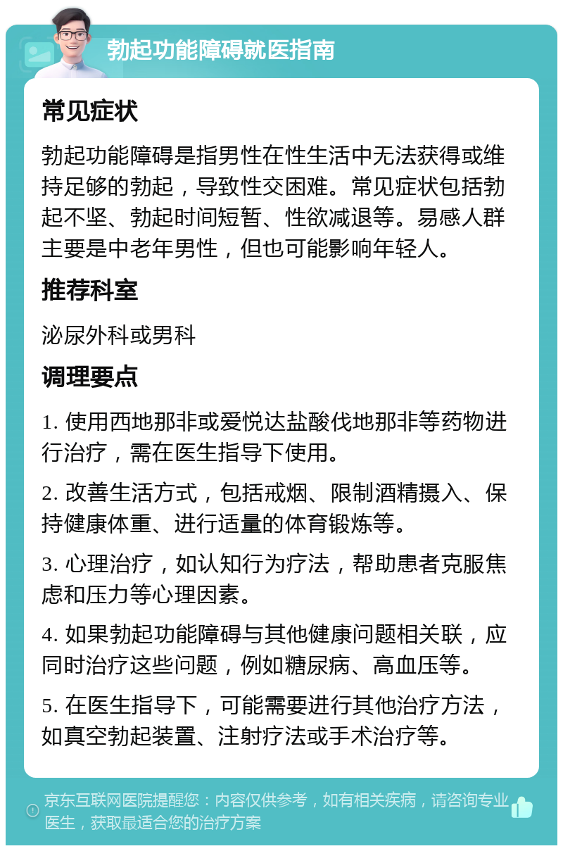 勃起功能障碍就医指南 常见症状 勃起功能障碍是指男性在性生活中无法获得或维持足够的勃起，导致性交困难。常见症状包括勃起不坚、勃起时间短暂、性欲减退等。易感人群主要是中老年男性，但也可能影响年轻人。 推荐科室 泌尿外科或男科 调理要点 1. 使用西地那非或爱悦达盐酸伐地那非等药物进行治疗，需在医生指导下使用。 2. 改善生活方式，包括戒烟、限制酒精摄入、保持健康体重、进行适量的体育锻炼等。 3. 心理治疗，如认知行为疗法，帮助患者克服焦虑和压力等心理因素。 4. 如果勃起功能障碍与其他健康问题相关联，应同时治疗这些问题，例如糖尿病、高血压等。 5. 在医生指导下，可能需要进行其他治疗方法，如真空勃起装置、注射疗法或手术治疗等。