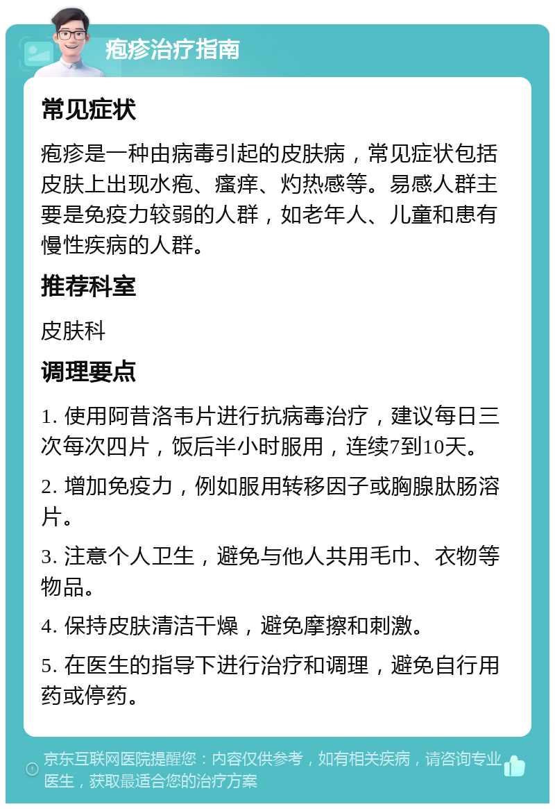 疱疹治疗指南 常见症状 疱疹是一种由病毒引起的皮肤病，常见症状包括皮肤上出现水疱、瘙痒、灼热感等。易感人群主要是免疫力较弱的人群，如老年人、儿童和患有慢性疾病的人群。 推荐科室 皮肤科 调理要点 1. 使用阿昔洛韦片进行抗病毒治疗，建议每日三次每次四片，饭后半小时服用，连续7到10天。 2. 增加免疫力，例如服用转移因子或胸腺肽肠溶片。 3. 注意个人卫生，避免与他人共用毛巾、衣物等物品。 4. 保持皮肤清洁干燥，避免摩擦和刺激。 5. 在医生的指导下进行治疗和调理，避免自行用药或停药。