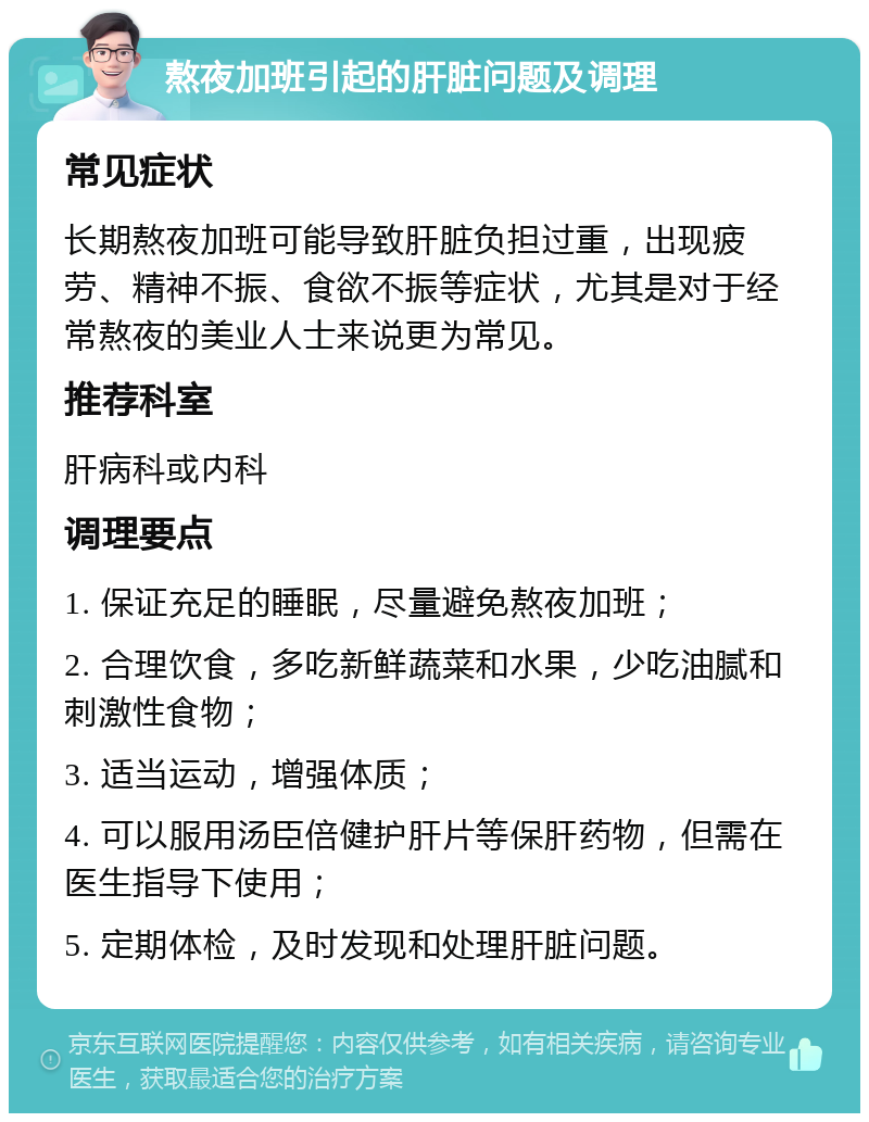 熬夜加班引起的肝脏问题及调理 常见症状 长期熬夜加班可能导致肝脏负担过重，出现疲劳、精神不振、食欲不振等症状，尤其是对于经常熬夜的美业人士来说更为常见。 推荐科室 肝病科或内科 调理要点 1. 保证充足的睡眠，尽量避免熬夜加班； 2. 合理饮食，多吃新鲜蔬菜和水果，少吃油腻和刺激性食物； 3. 适当运动，增强体质； 4. 可以服用汤臣倍健护肝片等保肝药物，但需在医生指导下使用； 5. 定期体检，及时发现和处理肝脏问题。