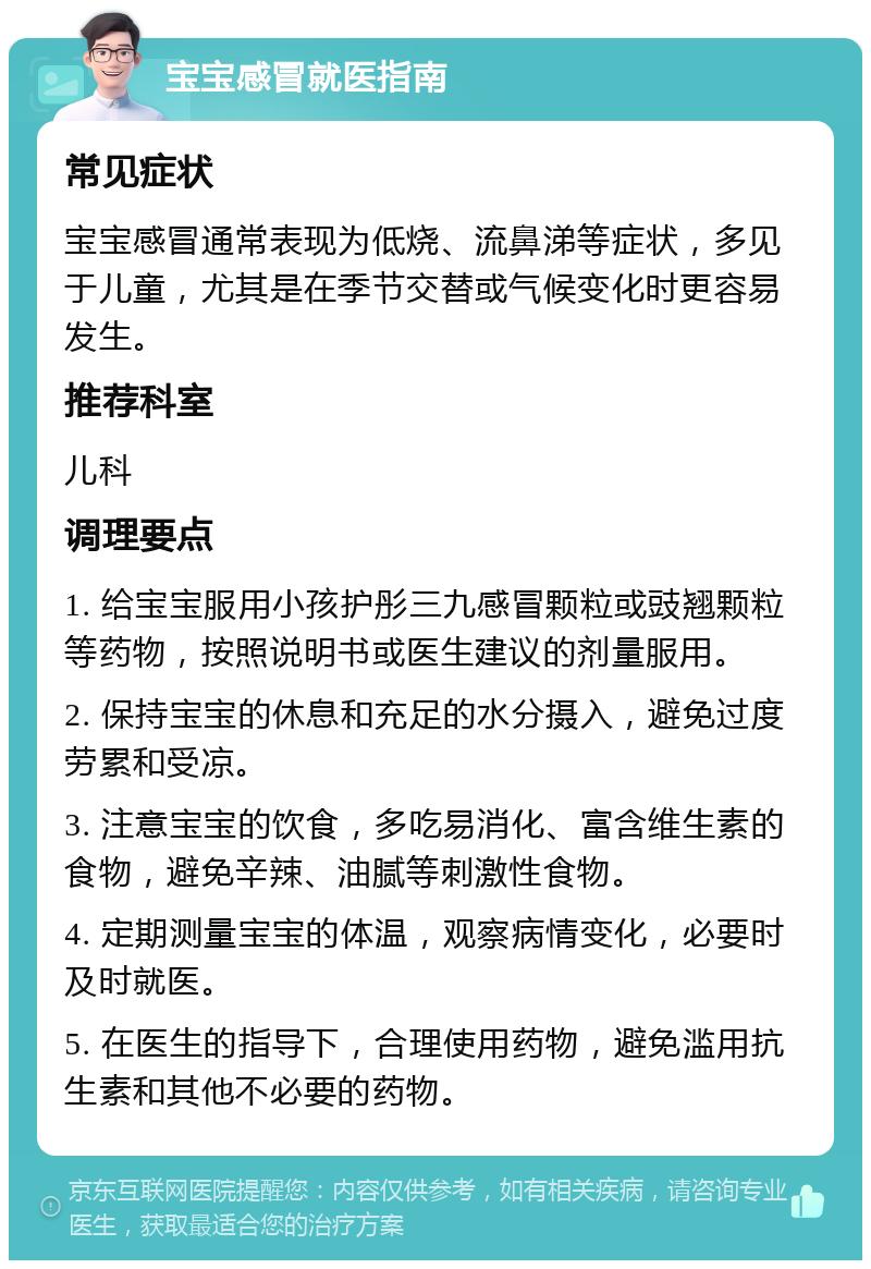 宝宝感冒就医指南 常见症状 宝宝感冒通常表现为低烧、流鼻涕等症状，多见于儿童，尤其是在季节交替或气候变化时更容易发生。 推荐科室 儿科 调理要点 1. 给宝宝服用小孩护彤三九感冒颗粒或豉翘颗粒等药物，按照说明书或医生建议的剂量服用。 2. 保持宝宝的休息和充足的水分摄入，避免过度劳累和受凉。 3. 注意宝宝的饮食，多吃易消化、富含维生素的食物，避免辛辣、油腻等刺激性食物。 4. 定期测量宝宝的体温，观察病情变化，必要时及时就医。 5. 在医生的指导下，合理使用药物，避免滥用抗生素和其他不必要的药物。