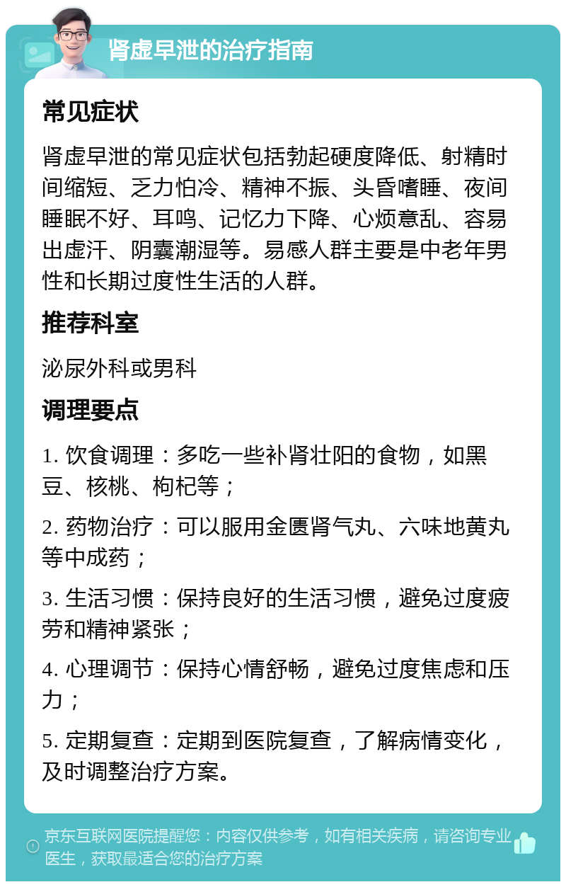 肾虚早泄的治疗指南 常见症状 肾虚早泄的常见症状包括勃起硬度降低、射精时间缩短、乏力怕冷、精神不振、头昏嗜睡、夜间睡眠不好、耳鸣、记忆力下降、心烦意乱、容易出虚汗、阴囊潮湿等。易感人群主要是中老年男性和长期过度性生活的人群。 推荐科室 泌尿外科或男科 调理要点 1. 饮食调理：多吃一些补肾壮阳的食物，如黑豆、核桃、枸杞等； 2. 药物治疗：可以服用金匮肾气丸、六味地黄丸等中成药； 3. 生活习惯：保持良好的生活习惯，避免过度疲劳和精神紧张； 4. 心理调节：保持心情舒畅，避免过度焦虑和压力； 5. 定期复查：定期到医院复查，了解病情变化，及时调整治疗方案。