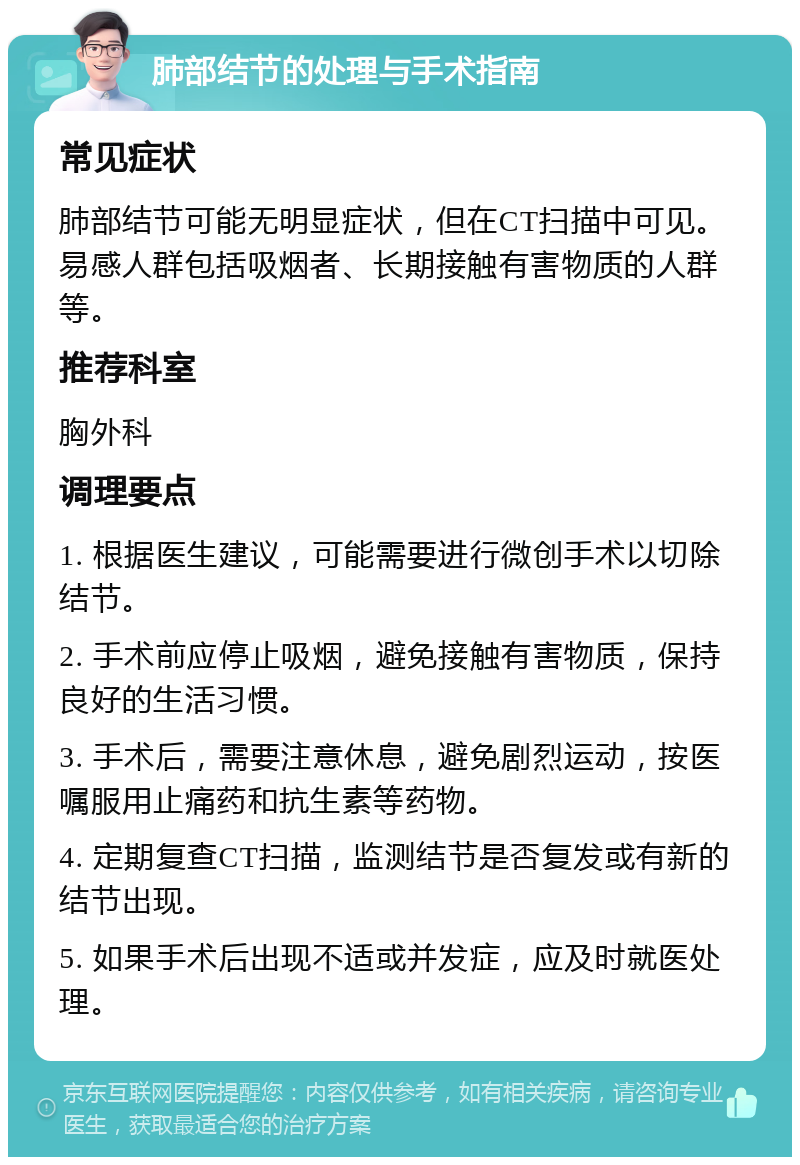 肺部结节的处理与手术指南 常见症状 肺部结节可能无明显症状，但在CT扫描中可见。易感人群包括吸烟者、长期接触有害物质的人群等。 推荐科室 胸外科 调理要点 1. 根据医生建议，可能需要进行微创手术以切除结节。 2. 手术前应停止吸烟，避免接触有害物质，保持良好的生活习惯。 3. 手术后，需要注意休息，避免剧烈运动，按医嘱服用止痛药和抗生素等药物。 4. 定期复查CT扫描，监测结节是否复发或有新的结节出现。 5. 如果手术后出现不适或并发症，应及时就医处理。