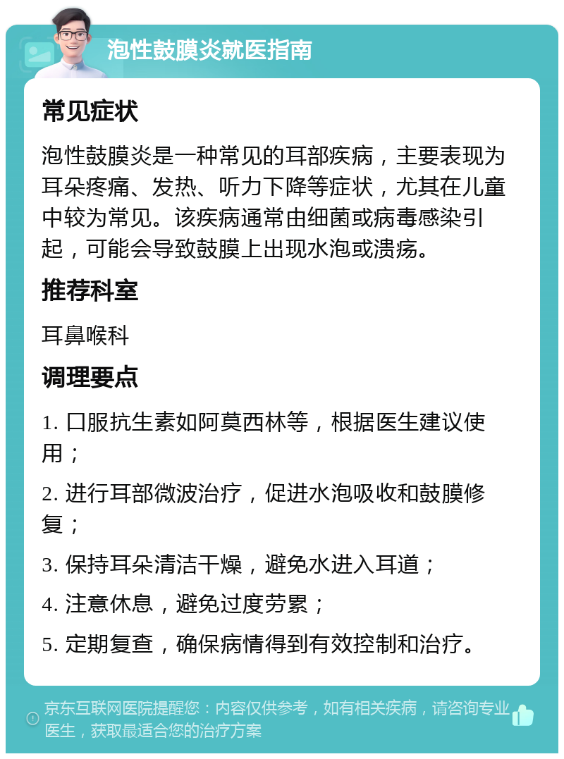 泡性鼓膜炎就医指南 常见症状 泡性鼓膜炎是一种常见的耳部疾病，主要表现为耳朵疼痛、发热、听力下降等症状，尤其在儿童中较为常见。该疾病通常由细菌或病毒感染引起，可能会导致鼓膜上出现水泡或溃疡。 推荐科室 耳鼻喉科 调理要点 1. 口服抗生素如阿莫西林等，根据医生建议使用； 2. 进行耳部微波治疗，促进水泡吸收和鼓膜修复； 3. 保持耳朵清洁干燥，避免水进入耳道； 4. 注意休息，避免过度劳累； 5. 定期复查，确保病情得到有效控制和治疗。