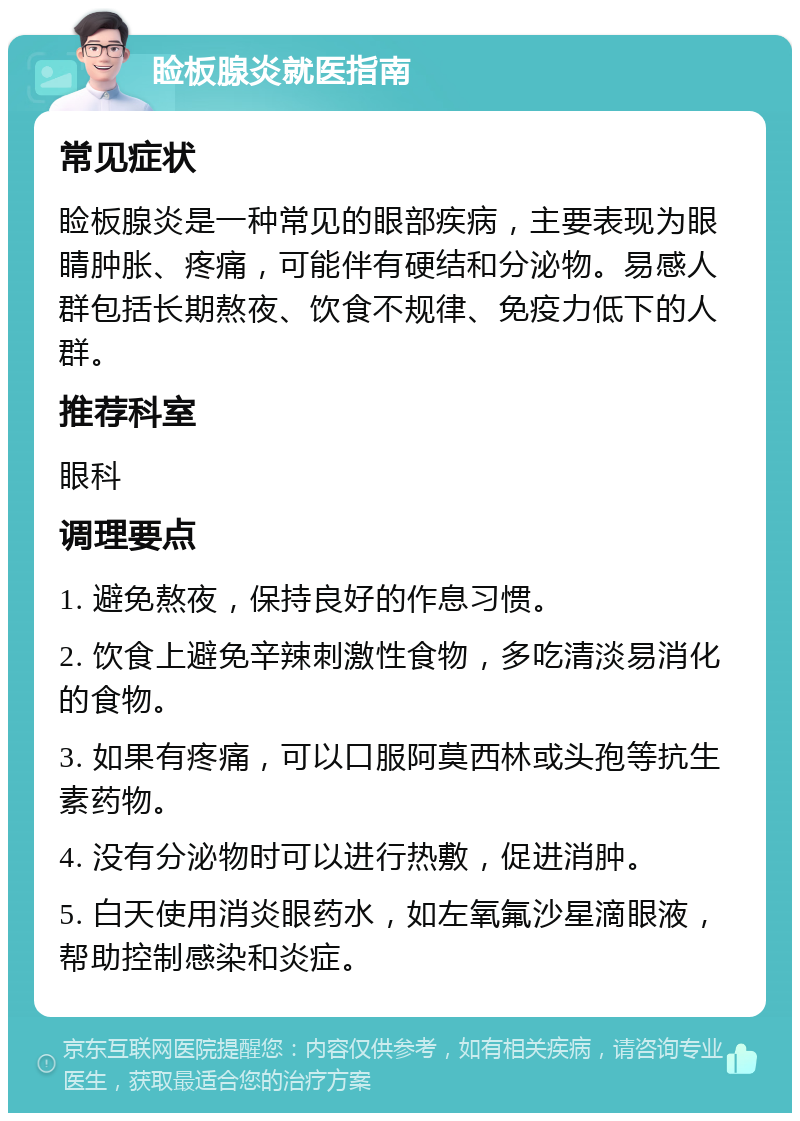 睑板腺炎就医指南 常见症状 睑板腺炎是一种常见的眼部疾病，主要表现为眼睛肿胀、疼痛，可能伴有硬结和分泌物。易感人群包括长期熬夜、饮食不规律、免疫力低下的人群。 推荐科室 眼科 调理要点 1. 避免熬夜，保持良好的作息习惯。 2. 饮食上避免辛辣刺激性食物，多吃清淡易消化的食物。 3. 如果有疼痛，可以口服阿莫西林或头孢等抗生素药物。 4. 没有分泌物时可以进行热敷，促进消肿。 5. 白天使用消炎眼药水，如左氧氟沙星滴眼液，帮助控制感染和炎症。