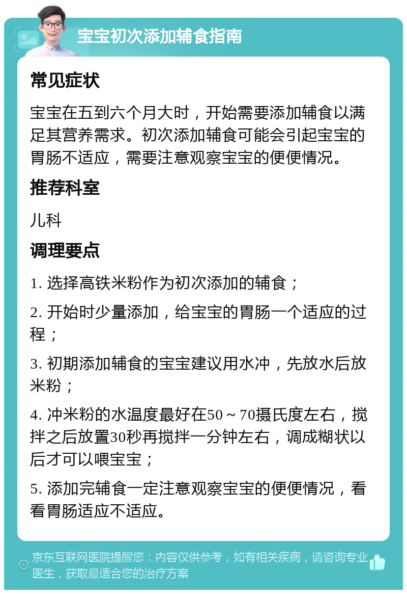 宝宝初次添加辅食指南 常见症状 宝宝在五到六个月大时，开始需要添加辅食以满足其营养需求。初次添加辅食可能会引起宝宝的胃肠不适应，需要注意观察宝宝的便便情况。 推荐科室 儿科 调理要点 1. 选择高铁米粉作为初次添加的辅食； 2. 开始时少量添加，给宝宝的胃肠一个适应的过程； 3. 初期添加辅食的宝宝建议用水冲，先放水后放米粉； 4. 冲米粉的水温度最好在50～70摄氏度左右，搅拌之后放置30秒再搅拌一分钟左右，调成糊状以后才可以喂宝宝； 5. 添加完辅食一定注意观察宝宝的便便情况，看看胃肠适应不适应。