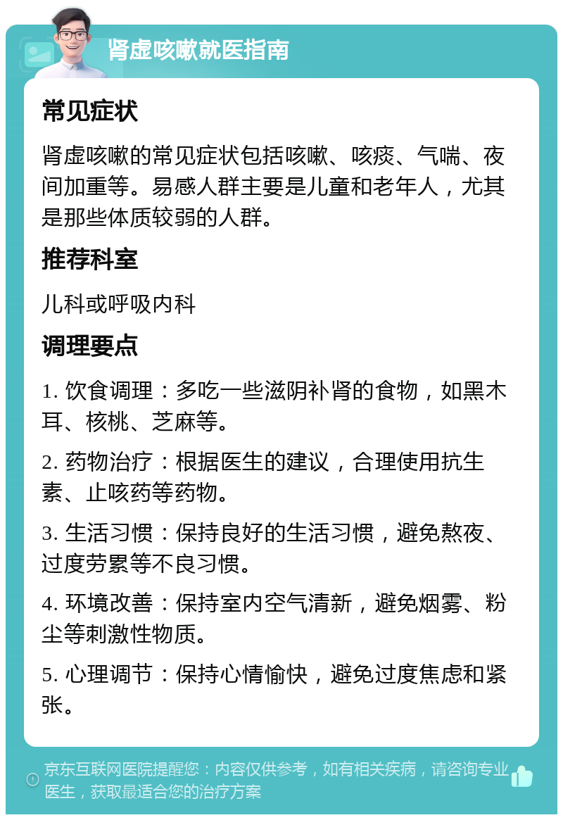 肾虚咳嗽就医指南 常见症状 肾虚咳嗽的常见症状包括咳嗽、咳痰、气喘、夜间加重等。易感人群主要是儿童和老年人，尤其是那些体质较弱的人群。 推荐科室 儿科或呼吸内科 调理要点 1. 饮食调理：多吃一些滋阴补肾的食物，如黑木耳、核桃、芝麻等。 2. 药物治疗：根据医生的建议，合理使用抗生素、止咳药等药物。 3. 生活习惯：保持良好的生活习惯，避免熬夜、过度劳累等不良习惯。 4. 环境改善：保持室内空气清新，避免烟雾、粉尘等刺激性物质。 5. 心理调节：保持心情愉快，避免过度焦虑和紧张。