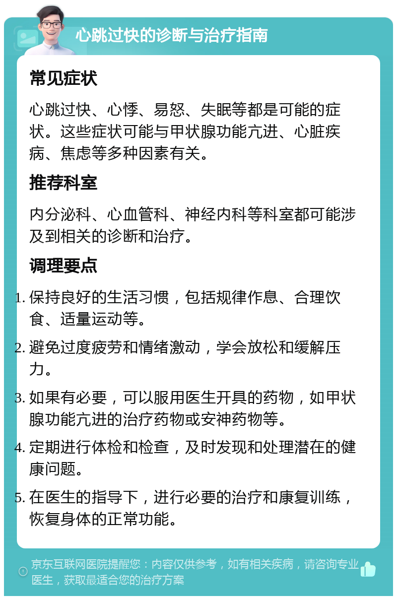 心跳过快的诊断与治疗指南 常见症状 心跳过快、心悸、易怒、失眠等都是可能的症状。这些症状可能与甲状腺功能亢进、心脏疾病、焦虑等多种因素有关。 推荐科室 内分泌科、心血管科、神经内科等科室都可能涉及到相关的诊断和治疗。 调理要点 保持良好的生活习惯，包括规律作息、合理饮食、适量运动等。 避免过度疲劳和情绪激动，学会放松和缓解压力。 如果有必要，可以服用医生开具的药物，如甲状腺功能亢进的治疗药物或安神药物等。 定期进行体检和检查，及时发现和处理潜在的健康问题。 在医生的指导下，进行必要的治疗和康复训练，恢复身体的正常功能。