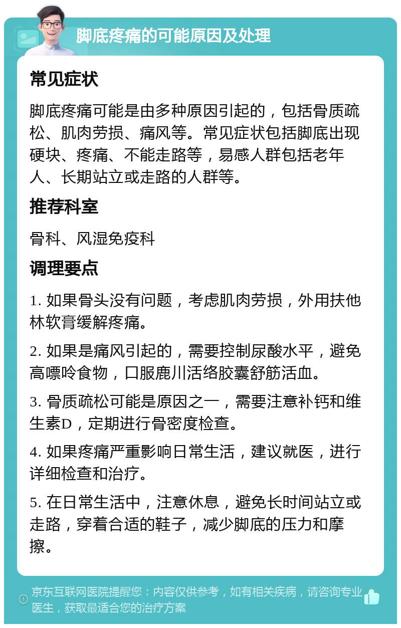 脚底疼痛的可能原因及处理 常见症状 脚底疼痛可能是由多种原因引起的，包括骨质疏松、肌肉劳损、痛风等。常见症状包括脚底出现硬块、疼痛、不能走路等，易感人群包括老年人、长期站立或走路的人群等。 推荐科室 骨科、风湿免疫科 调理要点 1. 如果骨头没有问题，考虑肌肉劳损，外用扶他林软膏缓解疼痛。 2. 如果是痛风引起的，需要控制尿酸水平，避免高嘌呤食物，口服鹿川活络胶囊舒筋活血。 3. 骨质疏松可能是原因之一，需要注意补钙和维生素D，定期进行骨密度检查。 4. 如果疼痛严重影响日常生活，建议就医，进行详细检查和治疗。 5. 在日常生活中，注意休息，避免长时间站立或走路，穿着合适的鞋子，减少脚底的压力和摩擦。